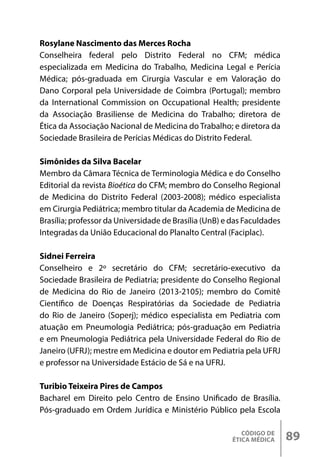 CÓDIGO DE
ÉTICA MÉDICA 89
Rosylane Nascimento das Merces Rocha
Conselheira federal pelo Distrito Federal no CFM; médica
especializada em Medicina do Trabalho, Medicina Legal e Perícia
Médica; pós-graduada em Cirurgia Vascular e em Valoração do
Dano Corporal pela Universidade de Coimbra (Portugal); membro
da International Commission on Occupational Health; presidente
da Associação Brasiliense de Medicina do Trabalho; diretora de
Ética da Associação Nacional de Medicina do Trabalho; e diretora da
Sociedade Brasileira de Perícias Médicas do Distrito Federal.
Simônides da Silva Bacelar
Membro da Câmara Técnica de Terminologia Médica e do Conselho
Editorial da revista Bioética do CFM; membro do Conselho Regional
de Medicina do Distrito Federal (2003-2008); médico especialista
em Cirurgia Pediátrica; membro titular da Academia de Medicina de
Brasília; professor da Universidade de Brasília (UnB) e das Faculdades
Integradas da União Educacional do Planalto Central (Faciplac).
Sidnei Ferreira
Conselheiro e 2º secretário do CFM; secretário-executivo da
Sociedade Brasileira de Pediatria; presidente do Conselho Regional
de Medicina do Rio de Janeiro (2013-2105); membro do Comitê
Científico de Doenças Respiratórias da Sociedade de Pediatria
do Rio de Janeiro (Soperj); médico especialista em Pediatria com
atuação em Pneumologia Pediátrica; pós-graduação em Pediatria
e em Pneumologia Pediátrica pela Universidade Federal do Rio de
Janeiro (UFRJ); mestre em Medicina e doutor em Pediatria pela UFRJ
e professor na Universidade Estácio de Sá e na UFRJ.
Turibio Teixeira Pires de Campos
Bacharel em Direito pelo Centro de Ensino Unificado de Brasília.
Pós-graduado em Ordem Jurídica e Ministério Público pela Escola
 