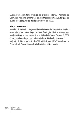 CÓDIGO DE
ÉTICA MÉDICA
90
Superior do Ministério Público do Distrito Federal. Membro da
Comissão Nacional em Defesa do Ato Médico do CFM, autarquia da
qual é assessor jurídico desde novembro de 1999.
Ylmar Correa Neto
Membro do Conselho Regional de Medicina de Santa Catarina; médico
especialista em Neurologia e Neurofisiologia Clínica; mestre em
Medicina Interna pela Universidade Federal de Santa Catarina (UFSC);
doutor em Neurologia pela Universidade de São Paulo; professor
-adjunto do Departamento de Clínica Médica da UFSC; presidente da
Comissão de Ensino da Academia Brasileira de Neurologia.
 