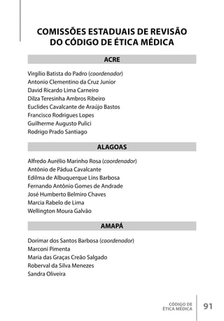 CÓDIGO DE
ÉTICA MÉDICA 91
Virgílio Batista do Padro (coordenador)
Antonio Clementino da Cruz Junior
David Ricardo Lima Carneiro
Dilza Teresinha Ambros Ribeiro
Euclides Cavalcante de Araújo Bastos
Francisco Rodrigues Lopes
Guilherme Augusto Pulici
Rodrigo Prado Santiago
Alfredo Aurélio Marinho Rosa (coordenador)
Antônio de Pádua Cavalcante
Edilma de Albuquerque Lins Barbosa
Fernando Antônio Gomes de Andrade
José Humberto Belmiro Chaves
Marcia Rabelo de Lima
Wellington Moura Galvão
Dorimar dos Santos Barbosa (coordenador)
Marconi Pimenta
Maria das Graças Creão Salgado
Roberval da Silva Menezes
Sandra Oliveira
ACRE
ALAGOAS
AMAPÁ
COMISSÕES ESTADUAIS DE REVISÃO
DO CÓDIGO DE ÉTICA MÉDICA
 