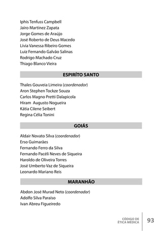 CÓDIGO DE
ÉTICA MÉDICA 93
Thales Gouveia Limeira (coordenador)
Aron Stephen Tockze Souza
Carlos Magno Pretti Dalapicola
Hiram Augusto Nogueira
Kátia Cilene Seibert
Regina Célia Tonini
Aldair Novato Silva (coordenador)
Erso Guimarães
Fernando Ferro da Silva
Fernando Pacéli Neves de Siqueira
Haroldo de Oliveira Torres
José Umberto Vaz de Siqueira
Leonardo Mariano Reis
ESPIRÍTO SANTO
GOIÁS
Iphis Tenfuss Campbell
Jairo Martínez Zapata
Jorge Gomes de Araújo
José Roberto de Deus Macedo
Lívia Vanessa Ribeiro Gomes
Luiz Fernando Galvão Salinas
Rodrigo Machado Cruz
Thiago Blanco Vieira
Abdon José Murad Neto (coordenador)
Adolfo Silva Paraíso
Ivan Abreu Figueiredo
MARANHÃO
 