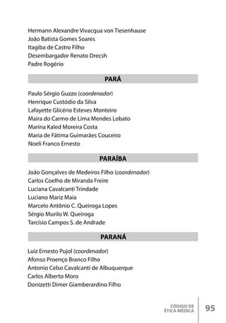 CÓDIGO DE
ÉTICA MÉDICA 95
Paulo Sérgio Guzzo (coordenador)
Henrique Custódio da Silva
Lafayette Glicério Esteves Monteiro
Maira do Carmo de Lima Mendes Lobato
Marina Kaled Moreira Costa
Maria de Fátima Guimarães Couceiro
Noeli Franco Ernesto
PARÁ
João Gonçalves de Medeiros Filho (coordenador)
Carlos Coelho de Miranda Freire
Luciana Cavalcanti Trindade
Luciano Mariz Maia
Marcelo Antônio C. Queiroga Lopes
Sérgio Murilo W. Queiroga
Tarcísio Campos S. de Andrade
PARAÍBA
Hermann Alexandre Vivacqua von Tiesenhause
João Batista Gomes Soares
Itagiba de Castro Filho
Desembargador Renato Drecsh
Padre Rogério
PARANÁ
Luiz Ernesto Pujol (coordenador)
Afonso Proenço Branco Filho
Antonio Celso Cavalcanti de Albuquerque
Carlos Alberto Moro
Donizetti Dimer Giamberardino Filho
 