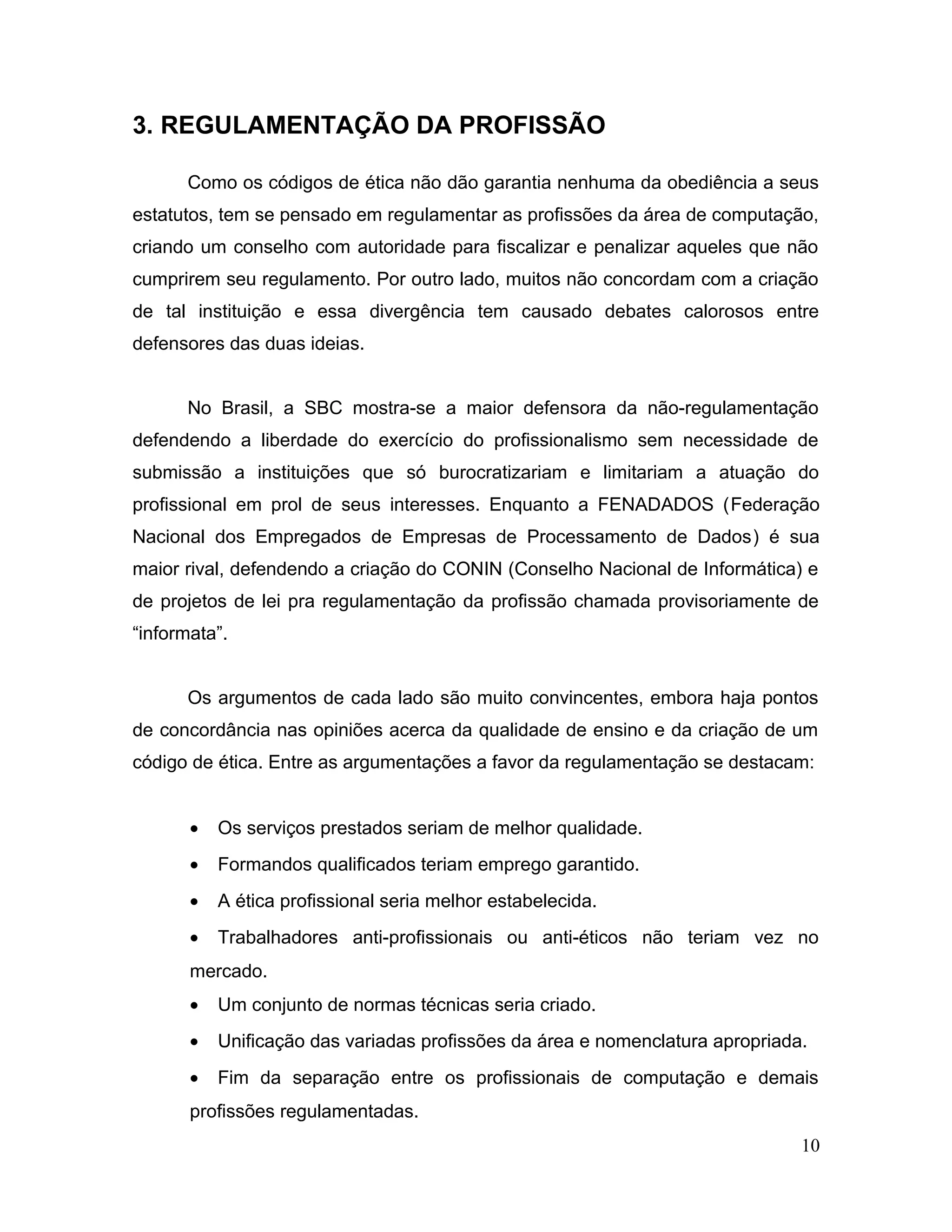 3. REGULAMENTAÇÃO DA PROFISSÃO
Como os códigos de ética não dão garantia nenhuma da obediência a seus
estatutos, tem se pensado em regulamentar as profissões da área de computação,
criando um conselho com autoridade para fiscalizar e penalizar aqueles que não
cumprirem seu regulamento. Por outro lado, muitos não concordam com a criação
de tal instituição e essa divergência tem causado debates calorosos entre
defensores das duas ideias.
No Brasil, a SBC mostra-se a maior defensora da não-regulamentação
defendendo a liberdade do exercício do profissionalismo sem necessidade de
submissão a instituições que só burocratizariam e limitariam a atuação do
profissional em prol de seus interesses. Enquanto a FENADADOS (Federação
Nacional dos Empregados de Empresas de Processamento de Dados) é sua
maior rival, defendendo a criação do CONIN (Conselho Nacional de Informática) e
de projetos de lei pra regulamentação da profissão chamada provisoriamente de
“informata”.
Os argumentos de cada lado são muito convincentes, embora haja pontos
de concordância nas opiniões acerca da qualidade de ensino e da criação de um
código de ética. Entre as argumentações a favor da regulamentação se destacam:
• Os serviços prestados seriam de melhor qualidade.
• Formandos qualificados teriam emprego garantido.
• A ética profissional seria melhor estabelecida.
• Trabalhadores anti-profissionais ou anti-éticos não teriam vez no
mercado.
• Um conjunto de normas técnicas seria criado.
• Unificação das variadas profissões da área e nomenclatura apropriada.
• Fim da separação entre os profissionais de computação e demais
profissões regulamentadas.
10
 
