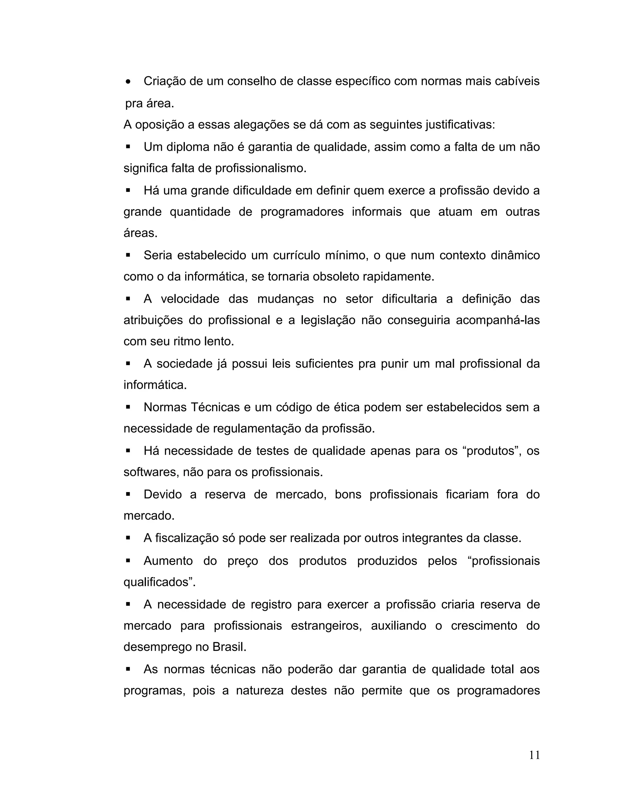 • Criação de um conselho de classe específico com normas mais cabíveis
pra área.
A oposição a essas alegações se dá com as seguintes justificativas:
 Um diploma não é garantia de qualidade, assim como a falta de um não
significa falta de profissionalismo.
 Há uma grande dificuldade em definir quem exerce a profissão devido a
grande quantidade de programadores informais que atuam em outras
áreas.
 Seria estabelecido um currículo mínimo, o que num contexto dinâmico
como o da informática, se tornaria obsoleto rapidamente.
 A velocidade das mudanças no setor dificultaria a definição das
atribuições do profissional e a legislação não conseguiria acompanhá-las
com seu ritmo lento.
 A sociedade já possui leis suficientes pra punir um mal profissional da
informática.
 Normas Técnicas e um código de ética podem ser estabelecidos sem a
necessidade de regulamentação da profissão.
 Há necessidade de testes de qualidade apenas para os “produtos”, os
softwares, não para os profissionais.
 Devido a reserva de mercado, bons profissionais ficariam fora do
mercado.
 A fiscalização só pode ser realizada por outros integrantes da classe.
 Aumento do preço dos produtos produzidos pelos “profissionais
qualificados”.
 A necessidade de registro para exercer a profissão criaria reserva de
mercado para profissionais estrangeiros, auxiliando o crescimento do
desemprego no Brasil.
 As normas técnicas não poderão dar garantia de qualidade total aos
programas, pois a natureza destes não permite que os programadores
11
 