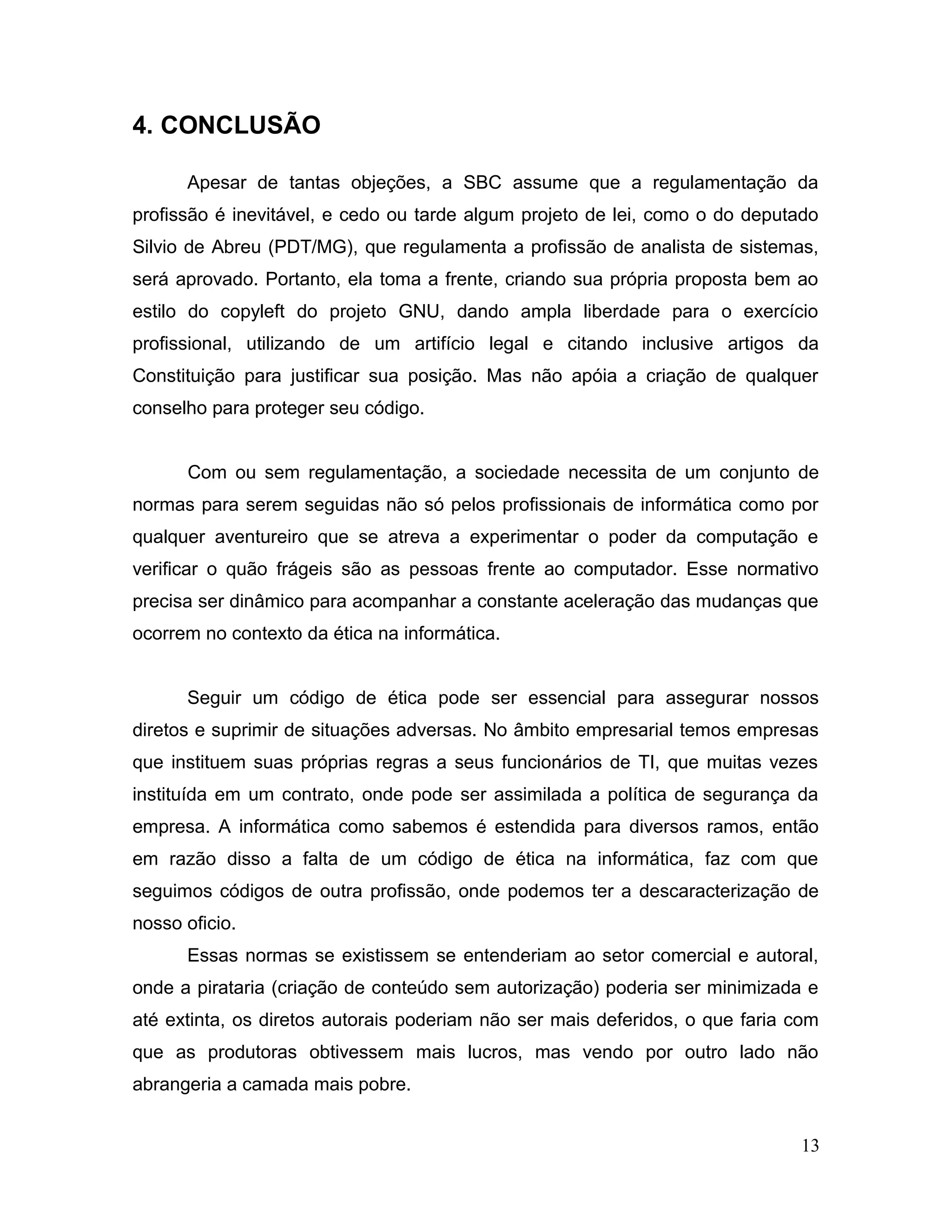 4. CONCLUSÃO
Apesar de tantas objeções, a SBC assume que a regulamentação da
profissão é inevitável, e cedo ou tarde algum projeto de lei, como o do deputado
Silvio de Abreu (PDT/MG), que regulamenta a profissão de analista de sistemas,
será aprovado. Portanto, ela toma a frente, criando sua própria proposta bem ao
estilo do copyleft do projeto GNU, dando ampla liberdade para o exercício
profissional, utilizando de um artifício legal e citando inclusive artigos da
Constituição para justificar sua posição. Mas não apóia a criação de qualquer
conselho para proteger seu código.
Com ou sem regulamentação, a sociedade necessita de um conjunto de
normas para serem seguidas não só pelos profissionais de informática como por
qualquer aventureiro que se atreva a experimentar o poder da computação e
verificar o quão frágeis são as pessoas frente ao computador. Esse normativo
precisa ser dinâmico para acompanhar a constante aceleração das mudanças que
ocorrem no contexto da ética na informática.
Seguir um código de ética pode ser essencial para assegurar nossos
diretos e suprimir de situações adversas. No âmbito empresarial temos empresas
que instituem suas próprias regras a seus funcionários de TI, que muitas vezes
instituída em um contrato, onde pode ser assimilada a política de segurança da
empresa. A informática como sabemos é estendida para diversos ramos, então
em razão disso a falta de um código de ética na informática, faz com que
seguimos códigos de outra profissão, onde podemos ter a descaracterização de
nosso oficio.
Essas normas se existissem se entenderiam ao setor comercial e autoral,
onde a pirataria (criação de conteúdo sem autorização) poderia ser minimizada e
até extinta, os diretos autorais poderiam não ser mais deferidos, o que faria com
que as produtoras obtivessem mais lucros, mas vendo por outro lado não
abrangeria a camada mais pobre.
13
 