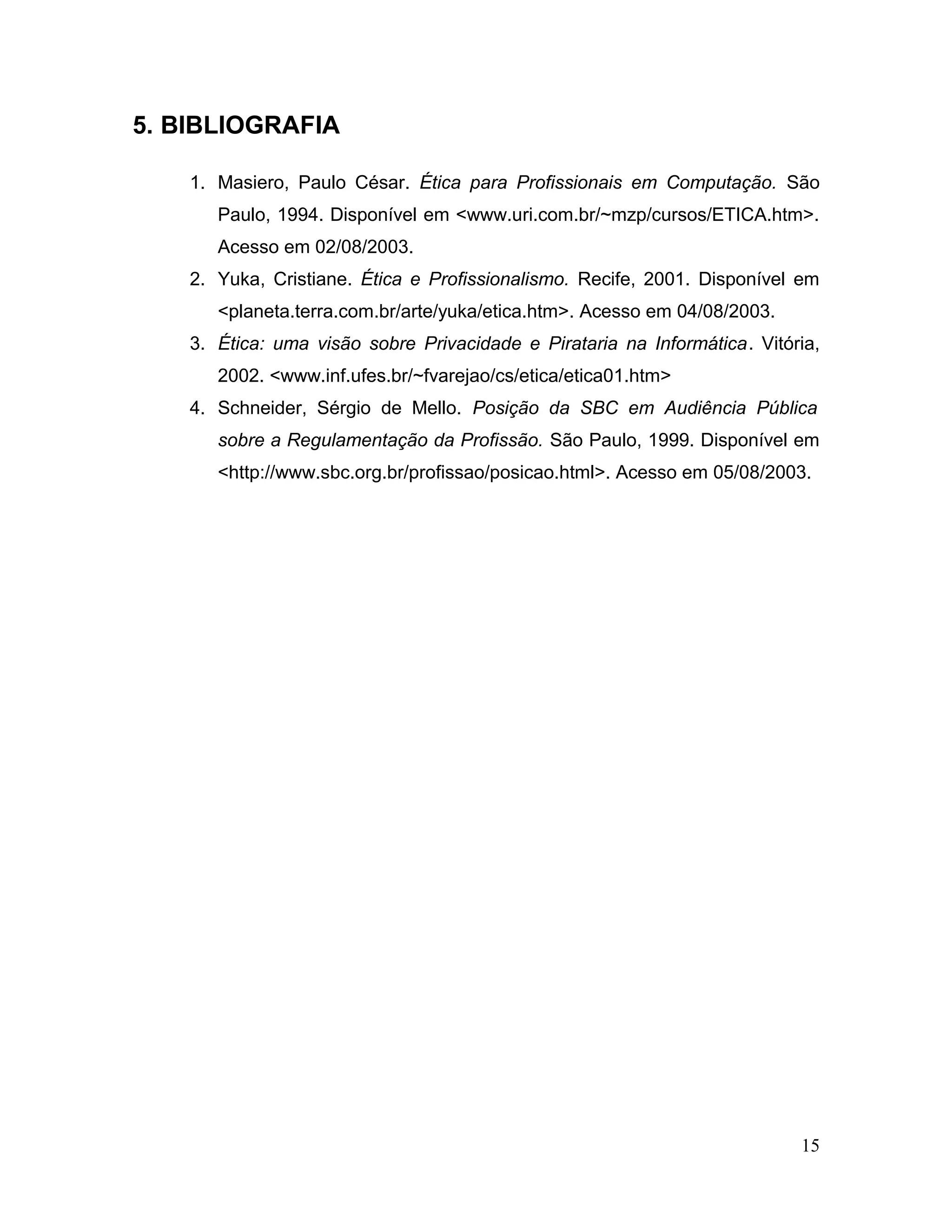 5. BIBLIOGRAFIA
1. Masiero, Paulo César. Ética para Profissionais em Computação. São
Paulo, 1994. Disponível em <www.uri.com.br/~mzp/cursos/ETICA.htm>.
Acesso em 02/08/2003.
2. Yuka, Cristiane. Ética e Profissionalismo. Recife, 2001. Disponível em
<planeta.terra.com.br/arte/yuka/etica.htm>. Acesso em 04/08/2003.
3. Ética: uma visão sobre Privacidade e Pirataria na Informática. Vitória,
2002. <www.inf.ufes.br/~fvarejao/cs/etica/etica01.htm>
4. Schneider, Sérgio de Mello. Posição da SBC em Audiência Pública
sobre a Regulamentação da Profissão. São Paulo, 1999. Disponível em
<http://www.sbc.org.br/profissao/posicao.html>. Acesso em 05/08/2003.
15
 