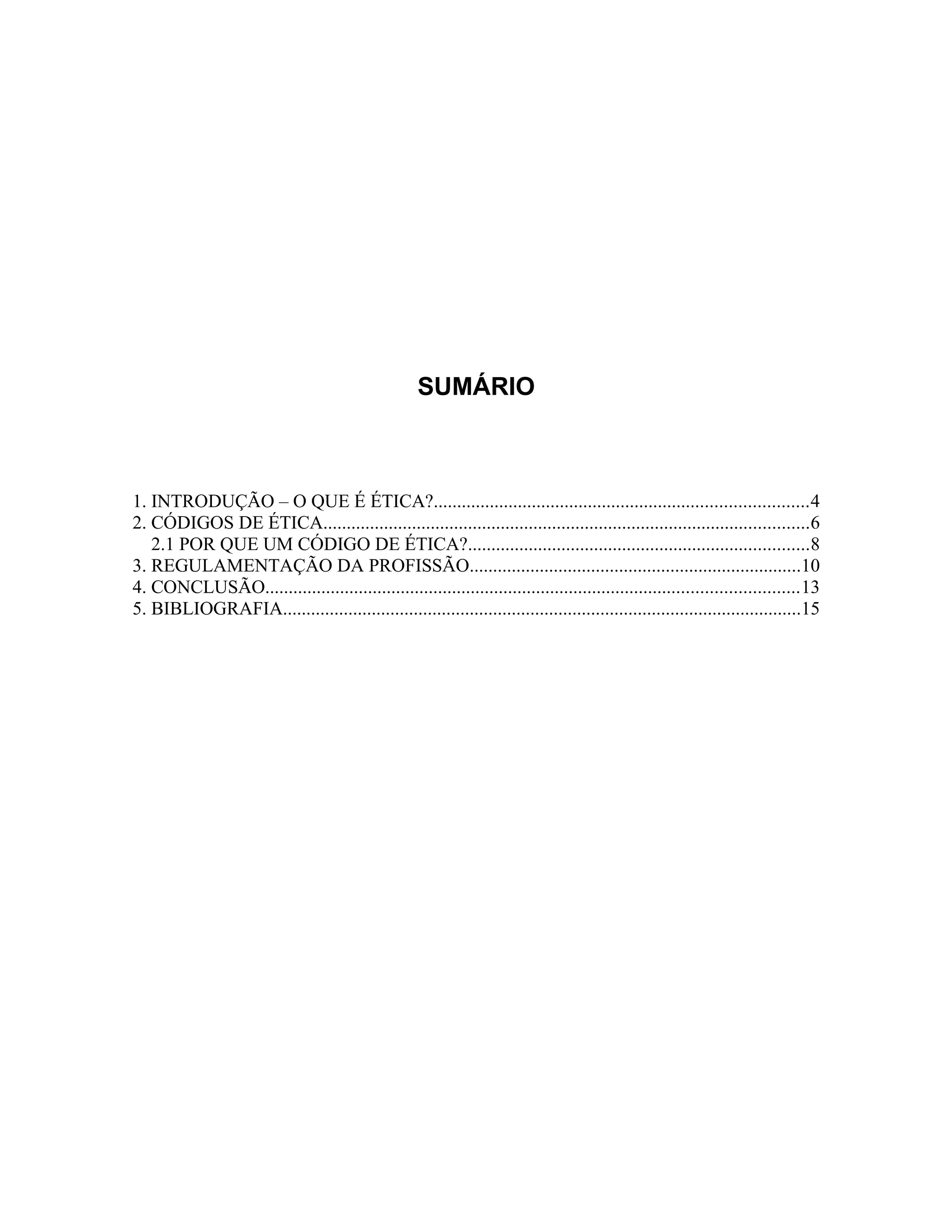 SUMÁRIO
1. INTRODUÇÃO – O QUE É ÉTICA?................................................................................4
2. CÓDIGOS DE ÉTICA........................................................................................................6
2.1 POR QUE UM CÓDIGO DE ÉTICA?.........................................................................8
3. REGULAMENTAÇÃO DA PROFISSÃO.......................................................................10
4. CONCLUSÃO..................................................................................................................13
5. BIBLIOGRAFIA...............................................................................................................15
 