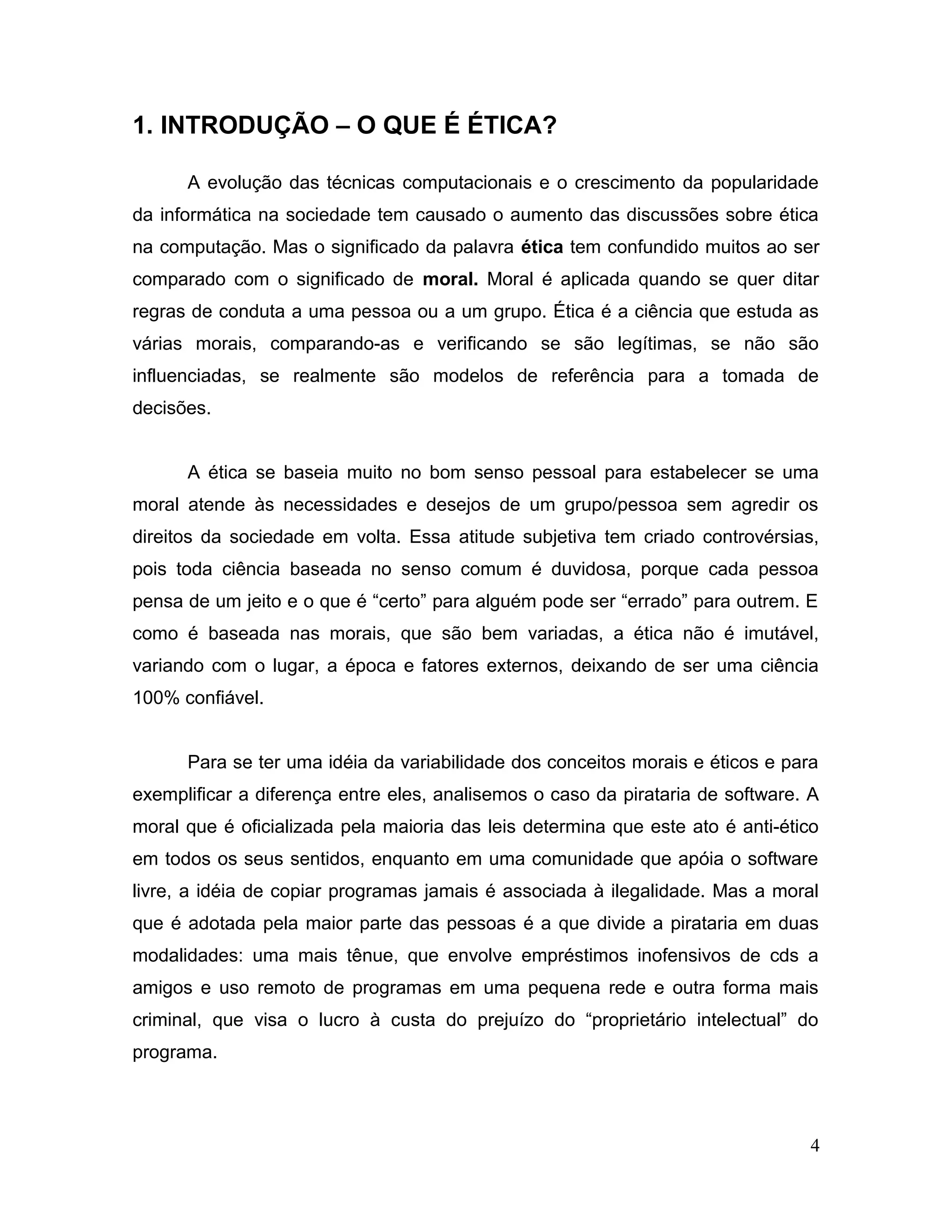 1. INTRODUÇÃO – O QUE É ÉTICA?
A evolução das técnicas computacionais e o crescimento da popularidade
da informática na sociedade tem causado o aumento das discussões sobre ética
na computação. Mas o significado da palavra ética tem confundido muitos ao ser
comparado com o significado de moral. Moral é aplicada quando se quer ditar
regras de conduta a uma pessoa ou a um grupo. Ética é a ciência que estuda as
várias morais, comparando-as e verificando se são legítimas, se não são
influenciadas, se realmente são modelos de referência para a tomada de
decisões.
A ética se baseia muito no bom senso pessoal para estabelecer se uma
moral atende às necessidades e desejos de um grupo/pessoa sem agredir os
direitos da sociedade em volta. Essa atitude subjetiva tem criado controvérsias,
pois toda ciência baseada no senso comum é duvidosa, porque cada pessoa
pensa de um jeito e o que é “certo” para alguém pode ser “errado” para outrem. E
como é baseada nas morais, que são bem variadas, a ética não é imutável,
variando com o lugar, a época e fatores externos, deixando de ser uma ciência
100% confiável.
Para se ter uma idéia da variabilidade dos conceitos morais e éticos e para
exemplificar a diferença entre eles, analisemos o caso da pirataria de software. A
moral que é oficializada pela maioria das leis determina que este ato é anti-ético
em todos os seus sentidos, enquanto em uma comunidade que apóia o software
livre, a idéia de copiar programas jamais é associada à ilegalidade. Mas a moral
que é adotada pela maior parte das pessoas é a que divide a pirataria em duas
modalidades: uma mais tênue, que envolve empréstimos inofensivos de cds a
amigos e uso remoto de programas em uma pequena rede e outra forma mais
criminal, que visa o lucro à custa do prejuízo do “proprietário intelectual” do
programa.
4
 