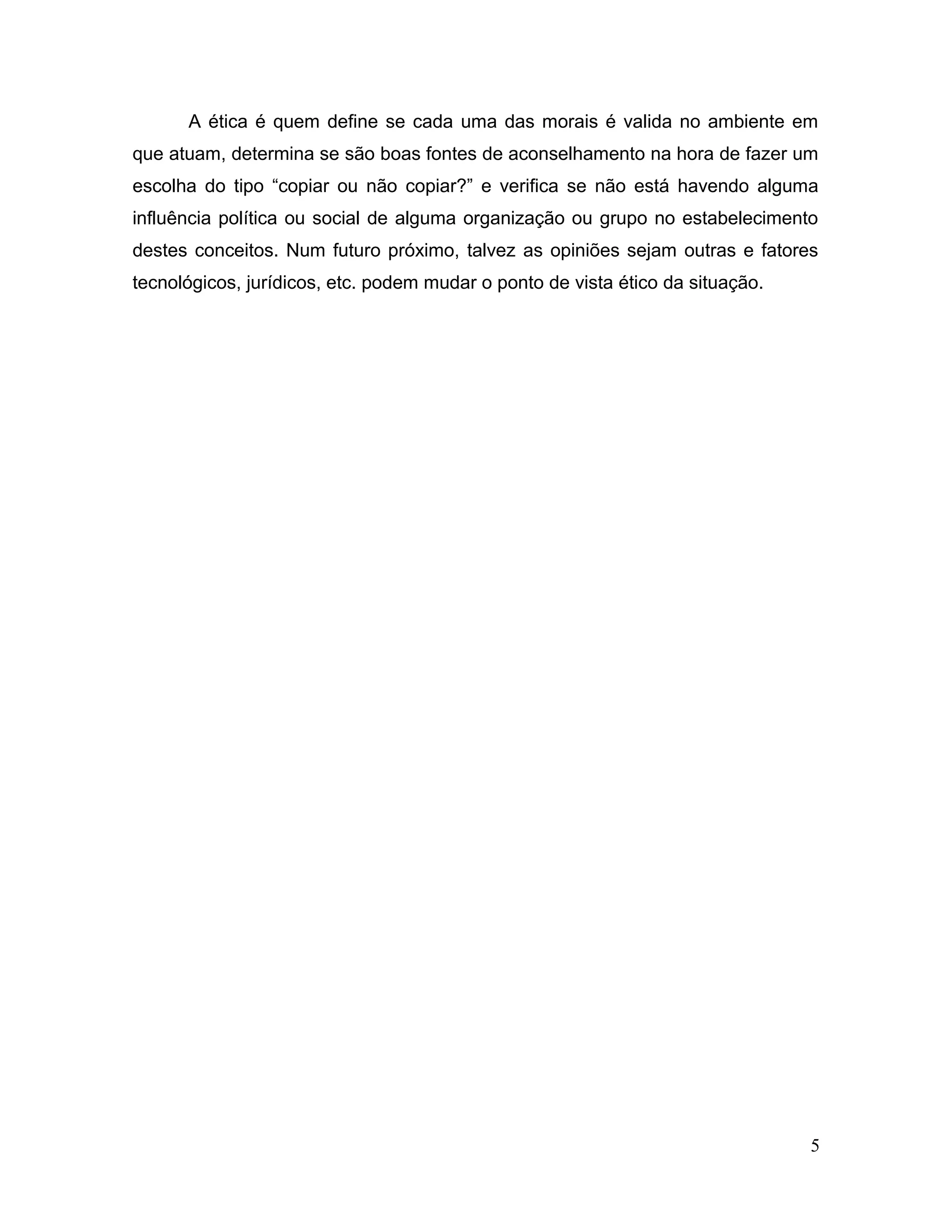 A ética é quem define se cada uma das morais é valida no ambiente em
que atuam, determina se são boas fontes de aconselhamento na hora de fazer um
escolha do tipo “copiar ou não copiar?” e verifica se não está havendo alguma
influência política ou social de alguma organização ou grupo no estabelecimento
destes conceitos. Num futuro próximo, talvez as opiniões sejam outras e fatores
tecnológicos, jurídicos, etc. podem mudar o ponto de vista ético da situação.
5
 