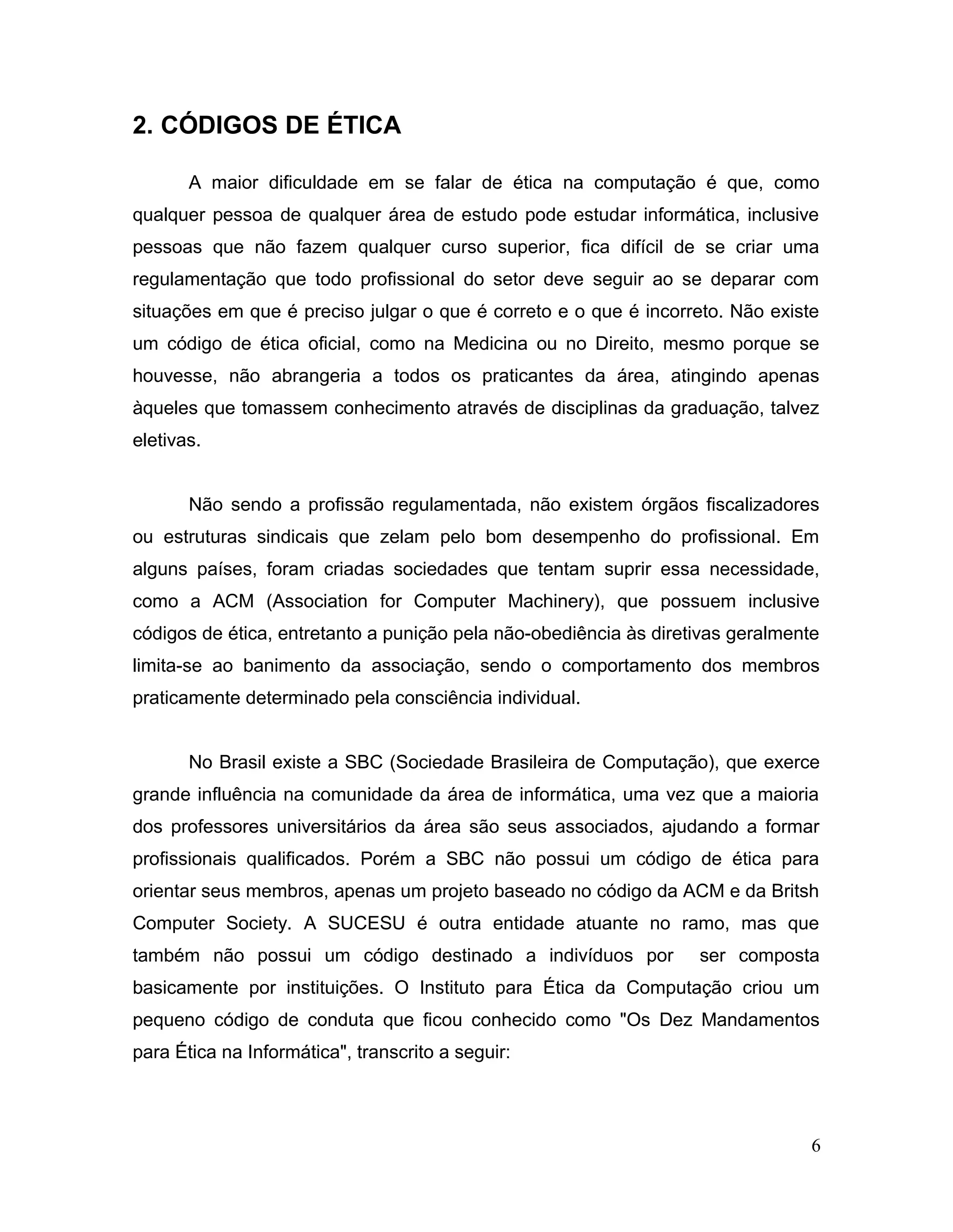 2. CÓDIGOS DE ÉTICA
A maior dificuldade em se falar de ética na computação é que, como
qualquer pessoa de qualquer área de estudo pode estudar informática, inclusive
pessoas que não fazem qualquer curso superior, fica difícil de se criar uma
regulamentação que todo profissional do setor deve seguir ao se deparar com
situações em que é preciso julgar o que é correto e o que é incorreto. Não existe
um código de ética oficial, como na Medicina ou no Direito, mesmo porque se
houvesse, não abrangeria a todos os praticantes da área, atingindo apenas
àqueles que tomassem conhecimento através de disciplinas da graduação, talvez
eletivas.
Não sendo a profissão regulamentada, não existem órgãos fiscalizadores
ou estruturas sindicais que zelam pelo bom desempenho do profissional. Em
alguns países, foram criadas sociedades que tentam suprir essa necessidade,
como a ACM (Association for Computer Machinery), que possuem inclusive
códigos de ética, entretanto a punição pela não-obediência às diretivas geralmente
limita-se ao banimento da associação, sendo o comportamento dos membros
praticamente determinado pela consciência individual.
No Brasil existe a SBC (Sociedade Brasileira de Computação), que exerce
grande influência na comunidade da área de informática, uma vez que a maioria
dos professores universitários da área são seus associados, ajudando a formar
profissionais qualificados. Porém a SBC não possui um código de ética para
orientar seus membros, apenas um projeto baseado no código da ACM e da Britsh
Computer Society. A SUCESU é outra entidade atuante no ramo, mas que
também não possui um código destinado a indivíduos por ser composta
basicamente por instituições. O Instituto para Ética da Computação criou um
pequeno código de conduta que ficou conhecido como "Os Dez Mandamentos
para Ética na Informática", transcrito a seguir:
6
 