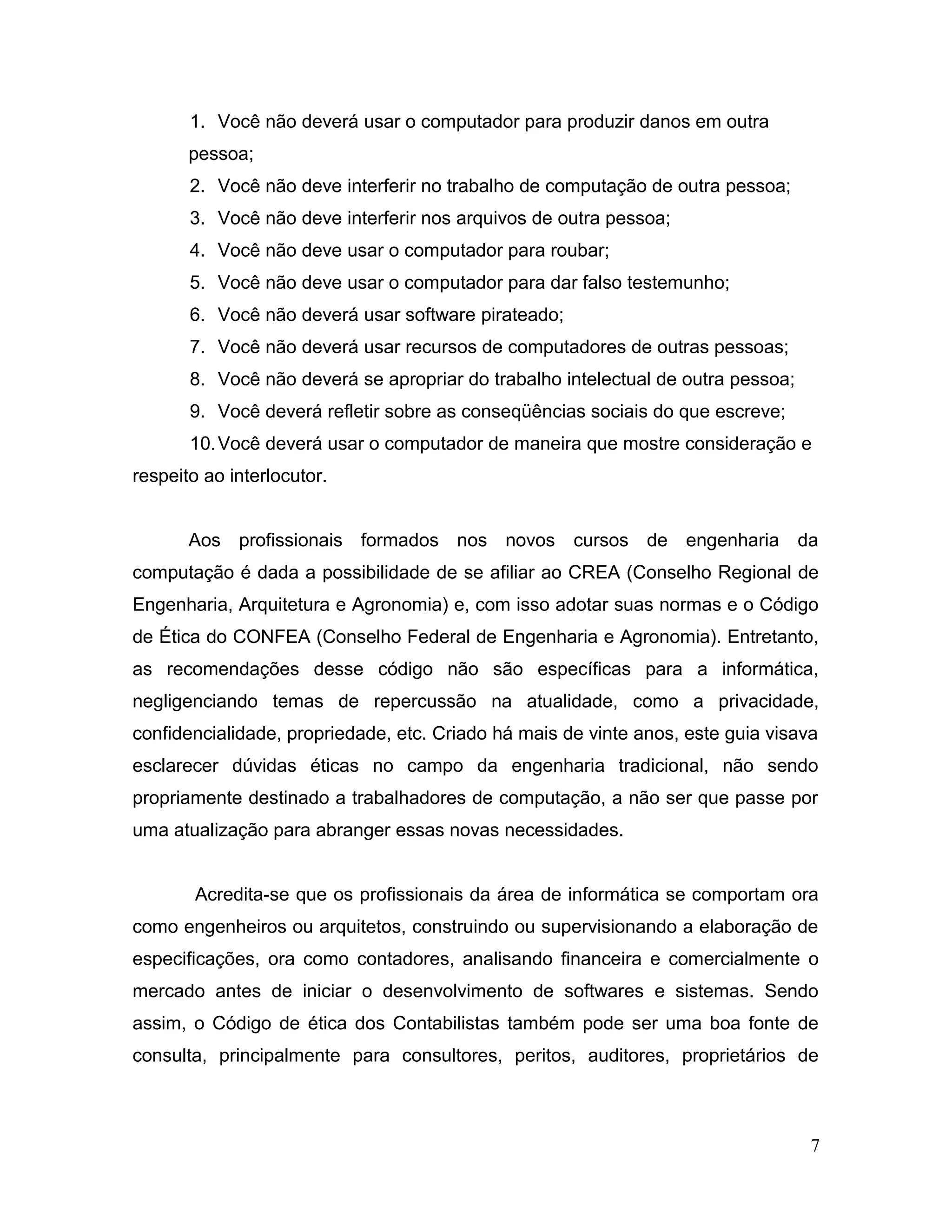1. Você não deverá usar o computador para produzir danos em outra
pessoa;
2. Você não deve interferir no trabalho de computação de outra pessoa;
3. Você não deve interferir nos arquivos de outra pessoa;
4. Você não deve usar o computador para roubar;
5. Você não deve usar o computador para dar falso testemunho;
6. Você não deverá usar software pirateado;
7. Você não deverá usar recursos de computadores de outras pessoas;
8. Você não deverá se apropriar do trabalho intelectual de outra pessoa;
9. Você deverá refletir sobre as conseqüências sociais do que escreve;
10.Você deverá usar o computador de maneira que mostre consideração e
respeito ao interlocutor.
Aos profissionais formados nos novos cursos de engenharia da
computação é dada a possibilidade de se afiliar ao CREA (Conselho Regional de
Engenharia, Arquitetura e Agronomia) e, com isso adotar suas normas e o Código
de Ética do CONFEA (Conselho Federal de Engenharia e Agronomia). Entretanto,
as recomendações desse código não são específicas para a informática,
negligenciando temas de repercussão na atualidade, como a privacidade,
confidencialidade, propriedade, etc. Criado há mais de vinte anos, este guia visava
esclarecer dúvidas éticas no campo da engenharia tradicional, não sendo
propriamente destinado a trabalhadores de computação, a não ser que passe por
uma atualização para abranger essas novas necessidades.
Acredita-se que os profissionais da área de informática se comportam ora
como engenheiros ou arquitetos, construindo ou supervisionando a elaboração de
especificações, ora como contadores, analisando financeira e comercialmente o
mercado antes de iniciar o desenvolvimento de softwares e sistemas. Sendo
assim, o Código de ética dos Contabilistas também pode ser uma boa fonte de
consulta, principalmente para consultores, peritos, auditores, proprietários de
7
 