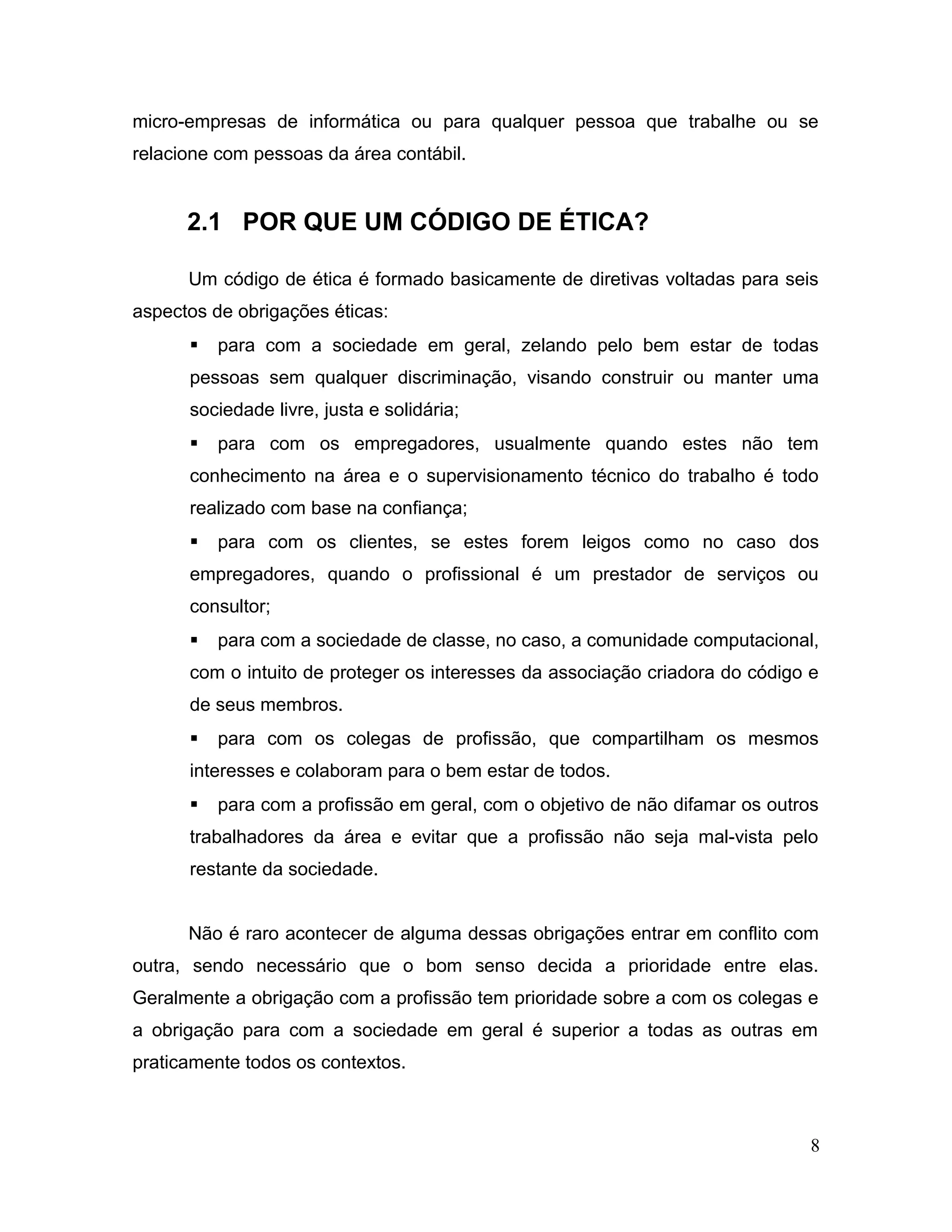 micro-empresas de informática ou para qualquer pessoa que trabalhe ou se
relacione com pessoas da área contábil.
2.1 POR QUE UM CÓDIGO DE ÉTICA?
Um código de ética é formado basicamente de diretivas voltadas para seis
aspectos de obrigações éticas:
 para com a sociedade em geral, zelando pelo bem estar de todas
pessoas sem qualquer discriminação, visando construir ou manter uma
sociedade livre, justa e solidária;
 para com os empregadores, usualmente quando estes não tem
conhecimento na área e o supervisionamento técnico do trabalho é todo
realizado com base na confiança;
 para com os clientes, se estes forem leigos como no caso dos
empregadores, quando o profissional é um prestador de serviços ou
consultor;
 para com a sociedade de classe, no caso, a comunidade computacional,
com o intuito de proteger os interesses da associação criadora do código e
de seus membros.
 para com os colegas de profissão, que compartilham os mesmos
interesses e colaboram para o bem estar de todos.
 para com a profissão em geral, com o objetivo de não difamar os outros
trabalhadores da área e evitar que a profissão não seja mal-vista pelo
restante da sociedade.
Não é raro acontecer de alguma dessas obrigações entrar em conflito com
outra, sendo necessário que o bom senso decida a prioridade entre elas.
Geralmente a obrigação com a profissão tem prioridade sobre a com os colegas e
a obrigação para com a sociedade em geral é superior a todas as outras em
praticamente todos os contextos.
8
 