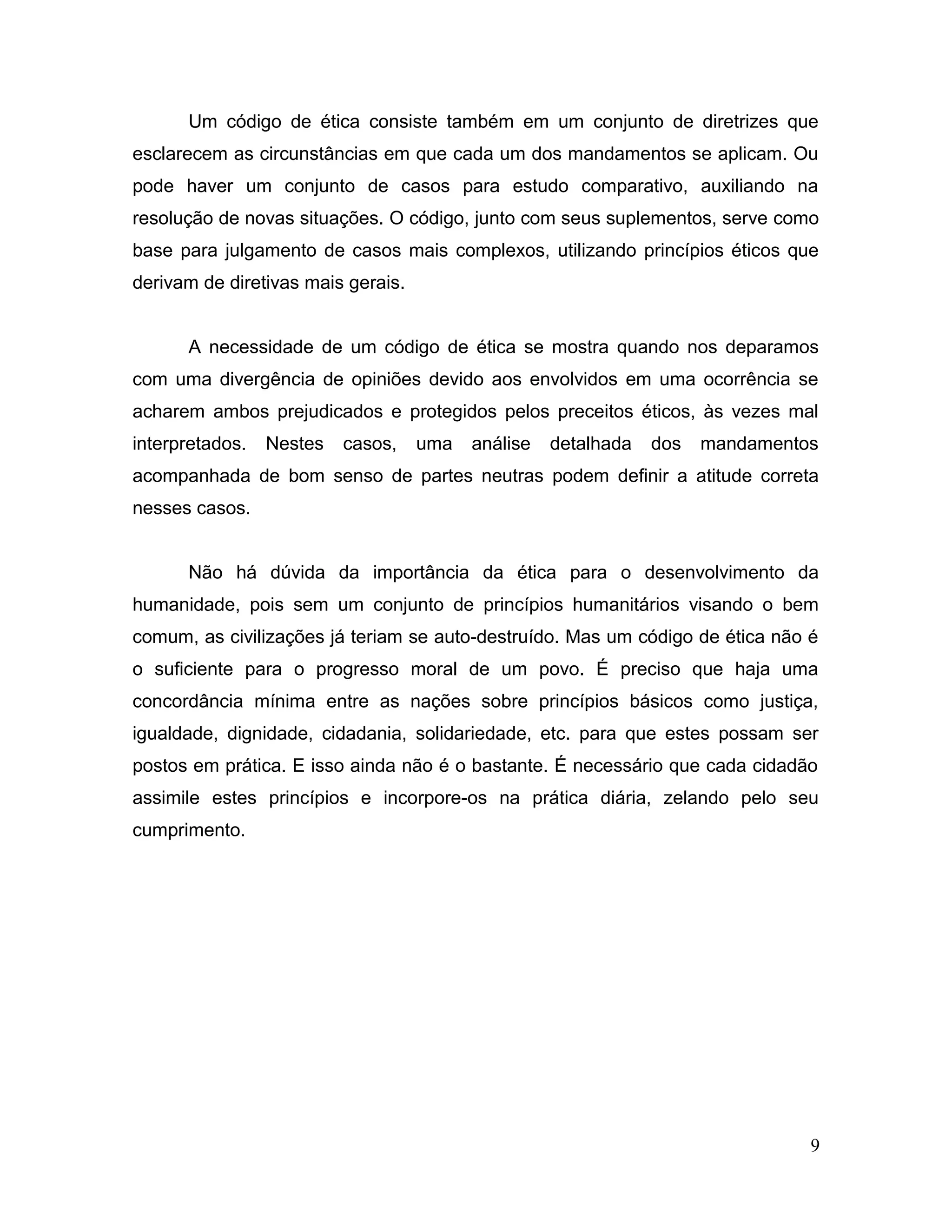 Um código de ética consiste também em um conjunto de diretrizes que
esclarecem as circunstâncias em que cada um dos mandamentos se aplicam. Ou
pode haver um conjunto de casos para estudo comparativo, auxiliando na
resolução de novas situações. O código, junto com seus suplementos, serve como
base para julgamento de casos mais complexos, utilizando princípios éticos que
derivam de diretivas mais gerais.
A necessidade de um código de ética se mostra quando nos deparamos
com uma divergência de opiniões devido aos envolvidos em uma ocorrência se
acharem ambos prejudicados e protegidos pelos preceitos éticos, às vezes mal
interpretados. Nestes casos, uma análise detalhada dos mandamentos
acompanhada de bom senso de partes neutras podem definir a atitude correta
nesses casos.
Não há dúvida da importância da ética para o desenvolvimento da
humanidade, pois sem um conjunto de princípios humanitários visando o bem
comum, as civilizações já teriam se auto-destruído. Mas um código de ética não é
o suficiente para o progresso moral de um povo. É preciso que haja uma
concordância mínima entre as nações sobre princípios básicos como justiça,
igualdade, dignidade, cidadania, solidariedade, etc. para que estes possam ser
postos em prática. E isso ainda não é o bastante. É necessário que cada cidadão
assimile estes princípios e incorpore-os na prática diária, zelando pelo seu
cumprimento.
9
 