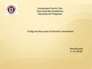 Universidad Fermín Toro 
Vice-rectorado Académico 
Decanato de Postgrado 
Código de ética para el Docente Universitario 
Maria Barradas 
C.I: 20.186.661 
 