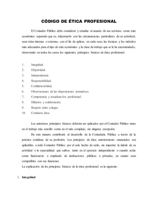 CÓDIGO DE ÉTICA PROFESIONAL
El Contador Público debe considerar y estudiar al usuario de sus servicios como ente
económico separado que es, relacionarlo con las circunstancias particulares de su actividad,
sean éstas internas o externas, con el fin de aplicar, en cada caso, las técnicas y los métodos
más adecuados para el tipo de ente económico y la clase de trabajo que se le ha encomendado,
observando en todos los casos los siguientes principios básicos de ética profesional:
1. Integridad.
2. Objetividad.
3. Independencia.
4. Responsabilidad.
5. Confidencialidad.
6. Observaciones de las disposiciones normativas.
7. Competencia y actualización profesional.
8. Difusión y colaboración.
9. Respeto entre colegas.
10. Conducta ética.
Los anteriores principios básicos deberán ser aplicados por el Contador Público tanto
en el trabajo más sencillo como en el más complejo, sin ninguna excepción.
De esta manera contribuirá al desarrollo de la Contaduría Pública a través de la
práctica cotidiana de su profesión. Los principios de ética anteriormente enunciados son
aplicables a todo Contador Público por el solo hecho de serlo, sin importar la índole de su
actividad o la especialidad que cultive, tanto en el ejercicio independiente o cuando actúe
como funcionario o empleado de instituciones públicas o privadas, en cuanto sean
compatibles con sus funciones.
La explicación de los principios básicos de la ética profesional es la siguiente:
1. Integridad
 