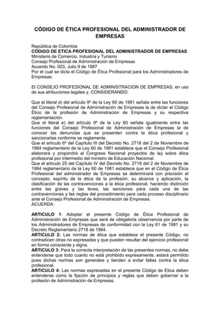 CÓDIGO DE ÉTICA PROFESIONAL DEL ADMINISTRADOR DE
EMPRESAS
República de Colombia
CÓDIGO DE ETICA PROFESIONAL DEL ADMINISTRADOR DE EMPRESAS
Ministerio de Comercio, Industria y Turismo
Consejo Profesional de Administración de Empresas
Acuerdo No. 003, Julio 9 de 1987
Por el cual se dicta el Código de Ética Profesional para los Administradores de
Empresas:
El CONSEJO PROFESIONAL DE ADMINISTRACION DE EMPRESAS, en uso
de sus atribuciones legales y, CONSIDERANDO:
Que el literal d) del artículo 9º de la Ley 60 de 1981 señala entre las funciones
del Consejo Profesional de Administración de Empresas la de dictar el Código
Ético de la profesión de Administración de Empresas y su respectiva
reglamentación.
Que el literal e) del artículo 9º de la Ley 60 señala igualmente entre las
funciones del Consejo Profesional de Administración de Empresas la de
conocer las denuncias que se presenten contra la ética profesional y
sancionarlas conforme se reglamente.
Que el artículo 6º del Capítulo III del Decreto No. 2718 del 2 de Noviembre de
1984 reglamentario de la Ley 60 de 1981 establece que el Consejo Profesional
elaborará y propondrá al Congreso Nacional proyectos de lay sobre ética
profesional por intermedio del ministro de Educación Nacional.
Que el artículo 25 del Capítulo IV del Decreto No. 2718 del 2 de Noviembre de
1984 reglamentario de la Ley 60 de 1981 establece que en el Código de Ética
Profesional del administrador de Empresas se determinará con precisión el
concepto, espíritu de la ética de la profesión, su alcance y aplicación, la
clasificación de las contravenciones a la ética profesional, haciendo distinción
entre las graves y las leves, las sanciones para cada una de las
contravenciones y las reglas del procedimiento para cada proceso disciplinario
ante el Consejo Profesional de Administración de Empresas.
ACUERDA:
ARTICULO 1: Adoptar el presente Código de Ética Profesional de
Administración de Empresas que será de obligatoria observancia por parte de
los Administradores de Empresas de conformidad con la Ley 61 de 1981 y su
Decreto Reglamentario 2718 de 1984.
ARTICULO 2: Las normas de ética que establece el presente Código, no
contradicen otras no expresadas y que pueden resultar del ejercicio profesional
en forma consciente y digna.
ARTICULO 3: Para la correcta interpretación de las presentes normas, no debe
entenderse que todo cuanto no está prohibido expresamente, estará permitido
pues dichas normas son generales y tienden a evitar faltas contra la ética
profesional.
ARTICULO 4: Las normas expresadas en el presente Código de Etica deben
entenderse como la fijación de principios y reglas que deben gobernar a la
profesión de Administración de Empresas.
 