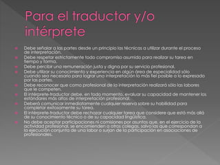  Debe señalar a las partes desde un principio las técnicas a utilizar durante el proceso 
de interpretación. 
 Debe respetar estrictamente todo compromiso asumido para realizar su tarea en 
tiempo y forma. 
 Debe percibir una remuneración justa y digna por su servicio profesional. 
 Debe utilizar su conocimiento y experiencia en algún área de especialidad sólo 
cuando sea necesario para lograr una interpretación lo más fiel posible a lo expresado 
por las partes. 
 Debe reconocer que como profesional de la interpretación realizará sólo las labores 
que le competen. 
 El intérprete-traductor debe, en todo momento, evaluar su capacidad de mantener los 
estándares más altos de interpretación profesional. 
 Deberá comunicar inmediatamente cualquier reserva sobre su habilidad para 
completar exitosamente su tarea. 
 El intérprete-traductor debe rechazar cualquier tarea que considere que está más allá 
de su conocimiento técnico o de su capacidad lingüística. 
 No debe aceptar participaciones ni comisiones por asuntos que, en el ejercicio de la 
actividad profesional, se encomienden a otros colegas, salvo las que correspondan a 
la ejecución conjunta de una labor o surjan de la participación en asociaciones de 
profesionales. 
 
