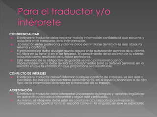 CONFIDENCIALIDAD 
 El intérprete-traductor debe respetar toda la información confidencial que escuche y 
adquiera en el transcurso de la interpretación. 
 La relación entre profesional y cliente debe desarrollarse dentro de la más absoluta 
reserva y confianza. 
 El profesional no debe divulgar asunto alguno sin la autorización expresa de su cliente, 
ni utilizar en su favor, o en el de terceros, el conocimiento de los asuntos de su cliente, 
adquirido como resultado de su labor profesional. 
 Está relevado de su obligación de guardar secreto profesional cuando 
imprescindiblemente debe revelar sus conocimientos para su defensa personal, en la 
medida en que la información que proporcione sea insustituible. 
CONFLICTO DE INTERESES 
 El intérprete-traductor deberá informar cualquier conflicto de intereses, ya sea real o 
percibido. No deberá aprovecharse personalmente, en el aspecto financiero o de otro 
tipo, de la información obtenida en el transcurso de su trabajo. 
ACREDITACIÓN 
 El intérprete-traductor debe interpretar únicamente las lenguas y variantes lingüísticas 
en que esté autorizado a interpretar y según esté certificado. 
 Así mismo, el intérprete debe estar en constante actualización para mejorar su 
competencia lingüística tanto en español como en la lengua(s) en que se especializa. 
 