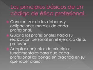  Concientizar de los deberes y 
obligaciones morales de cada 
profesional. 
 Guiar a los profesionales hacia su 
realización personal en el ejercicio de su 
profesión. 
 Adoptar conjuntos de principios 
fundamentales para que cada 
profesional los ponga en práctica en su 
quehacer diario. 
 