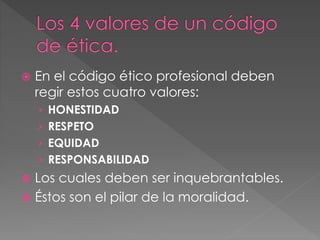  En el código ético profesional deben 
regir estos cuatro valores: 
› HONESTIDAD 
› RESPETO 
› EQUIDAD 
› RESPONSABILIDAD 
 Los cuales deben ser inquebrantables. 
 Éstos son el pilar de la moralidad. 
 