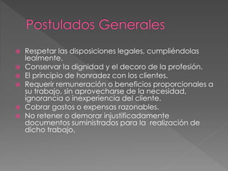  Respetar las disposiciones legales, cumpliéndolas 
lealmente. 
 Conservar la dignidad y el decoro de la profesión. 
 El principio de honradez con los clientes. 
 Requerir remuneración o beneficios proporcionales a 
su trabajo, sin aprovecharse de la necesidad, 
ignorancia o inexperiencia del cliente. 
 Cobrar gastos o expensas razonables. 
 No retener o demorar injustificadamente 
documentos suministrados para la realización de 
dicho trabajo. 
 