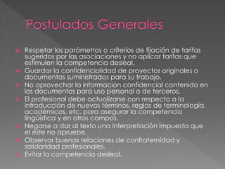 Respetar los parámetros o criterios de fijación de tarifas 
sugeridos por las asociaciones y no aplicar tarifas que 
estimulen la competencia desleal. 
 Guardar la confidencialidad de proyectos originales o 
documentos suministrados para su trabajo. 
 No aprovechar la información confidencial contenida en 
los documentos para uso personal o de terceros. 
 El profesional debe actualizarse con respecto a la 
introducción de nuevos términos, reglas de terminología, 
académicos, etc. para asegurar la competencia 
lingüística y en otros campos. 
 Negarse a dar al texto una interpretación impuesta que 
el éste no apruebe. 
 Observar buenas relaciones de confraternidad y 
solidaridad profesionales. 
 Evitar la competencia desleal. 
 