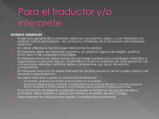 NORMAS GENERALES 
 El ejercicio general de la profesión debe ser consciente y digno, y con fidelidad a la 
verdad, norma permanente de conducta y finalidad de la actuación del intérprete-traductor. 
 No debe utilizarse la técnica para distorsionar la verdad. 
 El intérprete debe ser imparcial y objetivo, sin prejuicio alguno de religión, política, 
etnia, sexo ni de cualquiera otra índole. 
 El intérprete-traductor debe actuar sin conceder preferencias o privilegios indebidos a 
organización o persona alguna, ni permitir la influencia indebida de otras personas. Los 
compromisos verbales o escritos deben considerarse, por igual, de estricto 
cumplimiento. 
 El intérprete-traductor no debe intervenir en asuntos respecto de los cuales carezca de 
absoluta independencia. 
 No debe intervenir cuando su actuación profesional: 
› a) permita, ampare y/o facilite actos incorrectos o punibles; 
› b) pueda utilizarse para confundir o sorprender la buena fe de terceros; c) pueda usarse en 
forma contraria al interés público, a los intereses de la profesión o para burlar la ley. 
 En la actuación profesional cualquiera que sea el ámbito en el que desarrolle su 
actividad, debe respetar y aplicar las normas y el espíritu de este Código. 
 Debe respetar las disposiciones legales, cumpliéndolas lealmente. 
 