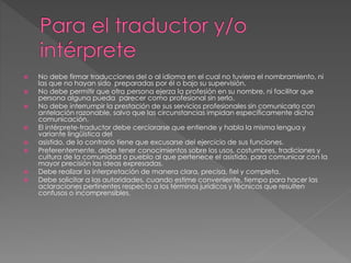 No debe firmar traducciones del o al idioma en el cual no tuviera el nombramiento, ni 
las que no hayan sido preparadas por él o bajo su supervisión. 
 No debe permitir que otra persona ejerza la profesión en su nombre, ni facilitar que 
persona alguna pueda parecer como profesional sin serlo. 
 No debe interrumpir la prestación de sus servicios profesionales sin comunicarlo con 
antelación razonable, salvo que las circunstancias impidan específicamente dicha 
comunicación. 
 El intérprete-traductor debe cerciorarse que entiende y habla la misma lengua y 
variante lingüística del 
 asistido, de lo contrario tiene que excusarse del ejercicio de sus funciones. 
 Preferentemente, debe tener conocimientos sobre los usos, costumbres, tradiciones y 
cultura de la comunidad o pueblo al que pertenece el asistido, para comunicar con la 
mayor precisión las ideas expresadas. 
 Debe realizar la interpretación de manera clara, precisa, fiel y completa. 
 Debe solicitar a las autoridades, cuando estime conveniente, tiempo para hacer las 
aclaraciones pertinentes respecto a los términos jurídicos y técnicos que resulten 
confusos o incomprensibles. 
 