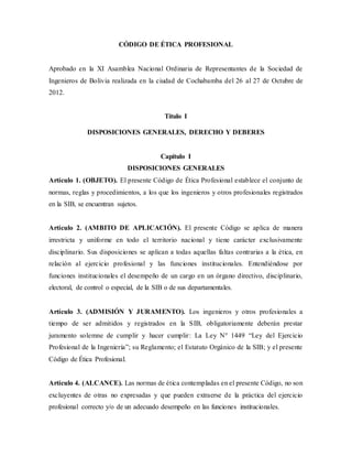 CÓDIGO DE ÉTICA PROFESIONAL
Aprobado en la XI Asamblea Nacional Ordinaria de Representantes de la Sociedad de
Ingenieros de Bolivia realizada en la ciudad de Cochabamba del 26 al 27 de Octubre de
2012.
Título I
DISPOSICIONES GENERALES, DERECHO Y DEBERES
Capítulo I
DISPOSICIONES GENERALES
Artículo 1. (OBJETO). El presente Código de Ética Profesional establece el conjunto de
normas, reglas y procedimientos, a los que los ingenieros y otros profesionales registrados
en la SIB, se encuentran sujetos.
Artículo 2. (AMBITO DE APLICACIÓN). El presente Código se aplica de manera
irrestricta y uniforme en todo el territorio nacional y tiene carácter exclusivamente
disciplinario. Sus disposiciones se aplican a todas aquellas faltas contrarias a la ética, en
relación al ejercicio profesional y las funciones institucionales. Entendiéndose por
funciones institucionales el desempeño de un cargo en un órgano directivo, disciplinario,
electoral, de control o especial, de la SIB o de sus departamentales.
Artículo 3. (ADMISIÓN Y JURAMENTO). Los ingenieros y otros profesionales a
tiempo de ser admitidos y registrados en la SIB, obligatoriamente deberán prestar
juramento solemne de cumplir y hacer cumplir: La Ley N° 1449 “Ley del Ejercicio
Profesional de la Ingeniería”; su Reglamento; el Estatuto Orgánico de la SIB; y el presente
Código de Ética Profesional.
Artículo 4. (ALCANCE). Las normas de ética contempladas en el presente Código, no son
excluyentes de otras no expresadas y que pueden extraerse de la práctica del ejercicio
profesional correcto y/o de un adecuado desempeño en las funciones institucionales.
 
