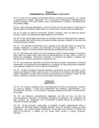TÍTULO XIII
NOMBRAMIENTOS, PROMOCIONES Y CONC UR SOS
Art. 97.- La ley confía al Colegio de Psicólogos del Perú, el estudio y la formulación de normas
y procedimientos legales relacionados con los concursos, nombramientos y designaciones de
carácter psicológico, a fin de que dichas normas y procedimientos se ajusten a las disposiciones
del presente Código.
Art. 98. - Será motivo de investigación y sanción el hecho de que una persona no apta para el
ejercicio legal de la profesión pueda obtener un nombramiento a través de esos procedimientos.
Art. 99. - Es deber de todas las instituciones, oficiales o privadas, cubrir sus plazas por estricto
concurso, sujeto a las disposiciones legales vigentes en el momento.
Art. 100. - Todos los psicólogos matriculados en el Colegio tienen los mismos derechos y deberes.
Constituye grave falta contra la ética y la libertad de trabajo restringir el derecho de concursar por
intereses de grupo o individuo.
Art. 101. - Los documentos presentados por el psicólogo en los concursos deben ser auténticos.
Cualquier adulteración u omisión será denunciada al Consejo Directivo Regional y, de ser
necesario, elevada al Consejo Directivo Nacional para la aplicación de sanciones.
Art. 102.- Constituye actos reñidos con la ética profesional, tratar de obtener ventajas en concursos
para cargos por medios ilícitos, tales como las recomendaciones de orden político o social, la
presión por autoridades, instituciones o personas, la usurpación de pruebas o cualquier acto
delictuoso para reconocer previamente el cuestionario, etc.
Art. 103. - Son condiciones imperativas de todos los miembros del Jurado: la observancia de estricta
imparcialidad, el cumplimiento fiel del Reglamento y la adopción de todas precauciones necesarias
para garantizar igualdad en el trato a todos los concursantes.
Art. 104. - Si algún concursante considera vulnerados sus derechos por vicios procésales u otras
causas que impliquen nulidad, puede solicitar en el término de los próximos ocho días útiles la
revisión comparada de su documento con la de sus competidores. Sin embargo, el abuso de este
derecho constituye un atentado contra la ética y podrá ser causal de sanción.
TÍTULO XIV
HONORA RIO S
Art. 105. - En el ejercicio profesional libre, el psicólogo fijará el monto de sus honorarios, teniendo
en cuenta su derecho a recibir una compensación que contribuya equitativamente a su
mantenimiento decoroso, a su permanente y progresiva capacitación científica y al sostenimiento
de su hogar.
Art. 106.- Los honorarios ostensiblemente exagerados con fines de lucro, así como los
indiscriminadamente reducidos, con propósitos de captación de clientela o de competencia de
tipo comercial, son antagónicos con la honestidad, el sentido humano de la profesión y la
eficiencia del trabajo psicológico.
Art. 107. - Al fijar honorarios profesionales, el psicólogo considera cuidadosamente tanto la
capacidad del cliente para afrontar el grvamen financiero como los honorarios fijados por otros
profesionales que realizan trabajos comparables. El psicólogo está dispuesto a destinar una
parte de sus servicios a trabajos por los cuales reciba escasa o ninguna retribución
financiera.
 