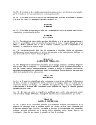 Art. 108. -El psicólogo no da ni recibe ninguna comisión o descuento, ni otra forma de remuneración,
por la remisión de clientes necesitados de servicios profesionales.
Art. 109. - El psicólogo no utiliza su relación con sus clientes para promover en su beneficio personal
o en el de una institución, acciones comerciales de ningún tipo.
TÍTULO XV
HORARIO S
Art. 110. - El psicólogo de libre ejercicio debe fijar a su voluntad el horario de atención a sus clientes,
respetándolo en consideración a ellos.
TÍTULO XVI
ELECC ION ES
Art. 111. - Formula normal, dentro de la naturaleza del Colegio, es la de que los electores buscan y
presentan un candidato y que éste acepta el compromiso de honor y responsabilidad que se le
ofrece. La fórmula contraria, esto es, que el candidato se ofrezca y busque el compromiso de los
electores, es contraria a las normas éticas.
Art. 112. - Consecuentemente, todo tipo de propaganda o publicidad dirigida por los propios
candidatos para exhibir sus méritos, en la forma que es usual en las organizaciones políticas, no
está de acuerdo con las normas éticas del gremio.
TÍTULO XVII
OBLIGA CION ES PECUNIA RIA S
Art. 113. - El pago de las obligaciones pecuniarias que el Colegio establezca constituye obligación
legal y moral para los colegiados. El incumplimiento de esto será motivo de proceso disciplinario a
nivel del Consejo Directivo Regional respectivo. Al efecto, se tendrán en cuenta las circunstancias
especiales de cada caso. Las resoluciones serán comunicadas al Consejo Directivo Nacional para
efecto de la anotación en los antecedentes.
TÍTULO XVIII
AUSEN TISM O
Art. 114. - a) El ausentismo injustificado a las sesiones de los organismos del Colegio de Psicólogos
del Perú, así como el incumplimiento de las comisiones o encargos dados por acuerdo de los
organismos directivos del Colegio, son calificables de negligencia. b) La ausencia injustificada a
cuatro sesiones o reuniones será considerada como abandono de cargo y el causante quedará
separado de dicho cargo.
Art. 115. - En caso de existir un impedimento justificado para asistir a las sesiones o cumplir
una comisión o encargo del Colegio, el designado deberá excusarse oportunamente por escrito.
TÍTULO XIX
EJERCIC IO PROF ESION A L
Art. 116.- Además de las condiciones generales que establecen las leyes para el ejercicio de la
profesión de Psicólogo, existe el mandato expreso del Decreto Ley num. 23019 coordinado con
el Decreto Supremo num. 018-80-PM que exige el requisito de la colegiación para desarrollar
cualquier actividad profesional en el campo clínico, educativo, social, laboral, docente, de
investigación y toda otra que requiera la posesión del título de psicólogo.
 