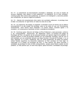 Art. 117.- La presentación de documentación incompleta o adulterada, así como el empleo de
recursos irregulares para obtener el título profesional o la revalidación de un título extranjero,
constituye grave falta contra la ética profesional, sin perjuicio a la investigación y sanciones penales
que correspondan por ejercicio ilegal de la profesión.
Art. 118. - Además del comportamiento ético dentro de la actividad profesional, el psicólogo tiene
el deber de conducirse en igual forma en todos los actos de su vida.
Art. 119.- Los organismos del Colegio no aceptarán ni tramitarán acción por hechos que se refieran
exclusivamente a la vida privada del psicólogo, salvo en los casos en que, por circunstancias
extraordinarias, estos hechos hayan interesado a la opinión pública, causando agravio a la
sociedad y, en consecuencia, lesionando el honor y prestigio de la profesión.
Art. 120.- Constituye grave infracción del Código de Ética Profesional y será sancionado conforme
a las correspondientes disposiciones del Reglamento interno y el Estatuto del Colegio de
Psicólogos del Perú, sin perjuicio de las sanciones penales por ejercicio ilegal de la profesión: a)
Quienes ostenten un título de psicólogo expedido por una universidad extranjera, toda vez que no
esté revalidado por una universidad peruana que tenga Facultad o Escuela de Psicología o no se
haya registrado en la forma establecida para los títulos provenientes de países con quienes
existen tratados específicos de intercambio profesional; b) Todo psicólogo con título legal, no
matriculado en el Colegio de Psicólogos del Perú; c) Toda persona que ejerza funciones o
actividades de psicólogo sin tener el título correspondiente, aunque posea títulos o grados de otra
profesión; d) Toda persona que, sin tener título alguno, ejerza funciones o actividades de psicólogo.
 