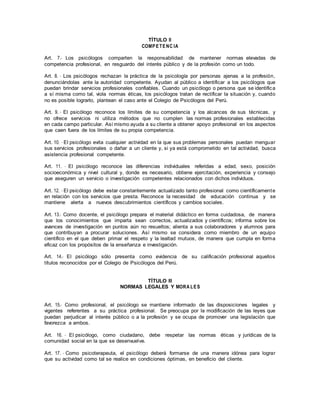 TÍTULO II
COMPETENC IA
Art. 7.- Los psicólogos comparten la responsabilidad de mantener normas elevadas de
competencia profesional, en resguardo del interés público y de la profesión como un todo.
Art. 8. - Los psicólogos rechazan la práctica de la psicología por personas ajenas a la profesión,
denunciándolas ante la autoridad competente. Ayudan al público a identificar a los psicólogos que
puedan brindar servicios profesionales confiables. Cuando un psicólogo o persona que se identifica
a sí misma como tal, viola normas éticas, los psicólogos tratan de rectificar la situación y, cuando
no es posible lograrlo, plantean el caso ante el Colegio de Psicólogos del Perú.
Art. 9. - El psicólogo reconoce los límites de su competencia y los alcances de sus técnicas, y
no ofrece servicios ni utiliza métodos que no cumplen las normas profesionales establecidas
en cada campo particular. Así mismo ayuda a su cliente a obtener apoyo profesional en los aspectos
que caen fuera de los límites de su propia competencia.
Art. 10. - El psicólogo evita cualquier actividad en la que sus problemas personales puedan menguar
sus servicios profesionales o dañar a un cliente y, si ya está comprometido en tal actividad, busca
asistencia profesional competente.
Art. 11. - El psicólogo reconoce las diferencias individuales referidas a edad, sexo, posición
socioeconómica y nivel cultural y, donde es necesario, obtiene ejercitación, experiencia y consejo
que aseguren un servicio o investigación competentes relacionados con dichos individuos.
Art. 12. - El psicólogo debe estar constantemente actualizado tanto profesional como científicamente
en relación con los servicios que presta. Reconoce la necesidad de educación continua y se
mantiene alerta a nuevos descubrimientos científicos y cambios sociales.
Art. 13.- Como docente, el psicólogo prepara el material didáctico en forma cuidadosa, de manera
que los conocimientos que imparta sean correctos, actualizados y científicos; informa sobre los
avances de investigación en puntos aún no resueltos; alienta a sus colaboradores y alumnos para
que contribuyan a procurar soluciones. Así mismo se considera como miembro de un equipo
científico en el que deben primar el respeto y la lealtad mutuos, de manera que cumpla en forma
eficaz con los propósitos de la enseñanza e investigación.
Art. 14.- El psicólogo sólo presenta como evidencia de su calificación profesional aquellos
títulos reconocidos por el Colegio de Psicólogos del Perú.
TÍTULO III
NORMAS LEGALES Y MORA LES
Art. 15.- Como profesional, el psicólogo se mantiene informado de las disposiciones legales y
vigentes referentes a su práctica profesional. Se preocupa por la modificación de las leyes que
puedan perjudicar al interés público o a la profesión y se ocupa de promover una legislación que
favorezca a ambos.
Art. 16. - El psicólogo, como ciudadano, debe respetar las normas éticas y jurídicas de la
comunidad social en la que se desenvuelve.
Art. 17. - Como psicoterapeuta, el psicólogo deberá formarse de una manera idónea para lograr
que su actividad como tal se realice en condiciones óptimas, en beneficio del cliente.
 