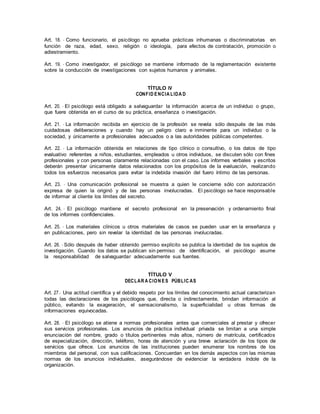 Art. 18. - Como funcionario, el psicólogo no aprueba prácticas inhumanas o discriminatorias en
función de raza, edad, sexo, religión o ideología, para efectos de contratación, promoción o
adiestramiento.
Art. 19. - Como investigador, el psicólogo se mantiene informado de la reglamentación existente
sobre la conducción de investigaciones con sujetos humanos y animales.
TÍTULO IV
CONFID ENCIA LIDA D
Art. 20. - El psicólogo está obligado a salvaguardar la información acerca de un individuo o grupo,
que fuere obtenida en el curso de su práctica, enseñanza o investigación.
Art. 21. - La información recibida en ejercicio de la profesión se revela sólo después de las más
cuidadosas deliberaciones y cuando hay un peligro claro e inminente para un individuo o la
sociedad, y únicamente a profesionales adecuados o a las autoridades públicas competentes.
Art. 22. - La información obtenida en relaciones de tipo clínico o consultivo, o los datos de tipo
evaluativo referentes a niños, estudiantes, empleados u otros individuos, se discuten sólo con fines
profesionales y con personas claramente relacionadas con el caso. Los informes verbales y escritos
deberán presentar únicamente datos relacionados con los propósitos de la evaluación, realizando
todos los esfuerzos necesarios para evitar la indebida invasión del fuero íntimo de las personas.
Art. 23. - Una comunicación profesional se muestra a quien le concierne sólo con autorización
expresa de quien la originó y de las personas involucradas. El psicólogo se hace responsable
de informar al cliente los límites del secreto.
Art. 24. - El psicólogo mantiene el secreto profesional en la preservación y ordenamiento final
de los informes confidenciales.
Art. 25. - Los materiales clínicos u otros materiales de casos se pueden usar en la enseñanza y
en publicaciones, pero sin revelar la identidad de las personas involucradas.
Art. 26. - Sólo después de haber obtenido permiso explícito se publica la identidad de los sujetos de
investigación. Cuando los datos se publican sin permiso de identificación, el psicólogo asume
la responsabilidad de salvaguardar adecuadamente sus fuentes.
TÍTULO V
DECLAR A CION ES PÚBLIC AS
Art. 27.- Una actitud científica y el debido respeto por los límites del conocimiento actual caracterizan
todas las declaraciones de los psicólogos que, directa o indirectamente, brindan información al
público, evitando la exageración, el sensacionalismo, la superficialidad u otras formas de
informaciones equivocadas.
Art. 28. - El psicólogo se atiene a normas profesionales antes que comerciales al prestar y ofrecer
sus servicios profesionales. Los anuncios de práctica individual privada se limitan a una simple
enunciación del nombre, grado o títulos pertinentes más altos, número de matrícula, certificados
de especialización, dirección, teléfono, horas de atención y una breve aclaración de los tipos de
servicios que ofrece. Los anuncios de las instituciones pueden enumerar los nombres de los
miembros del personal, con sus calificaciones. Concuerdan en los demás aspectos con las mismas
normas de los anuncios individuales, asegurándose de evidenciar la verdadera índole de la
organización.
 
