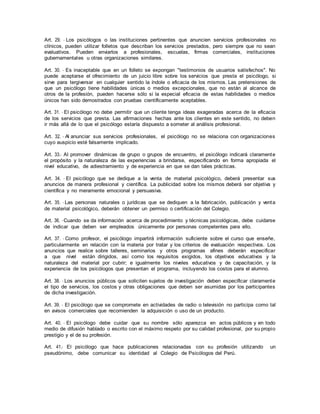 Art. 29. - Los psicólogos o las instituciones pertinentes que anuncien servicios profesionales no
clínicos, pueden utilizar folletos que describan los servicios prestados, pero siempre que no sean
evaluativos. Pueden enviarlos a profesionales, escuelas, firmas comerciales, instituciones
gubernamentales u otras organizaciones similares.
Art. 30. - Es inaceptable que en un folleto se expongan "testimonios de usuarios satisfechos". No
puede aceptarse el ofrecimiento de un juicio libre sobre los servicios que presta el psicólogo, si
sirve para tergiversar en cualquier sentido la índole o eficacia de los mismos. Las pretensiones de
que un psicólogo tiene habilidades únicas o medios excepcionales, que no están al alcance de
otros de la profesión, pueden hacerse sólo si la especial eficacia de estas habilidades o medios
únicos han sido demostrados con pruebas científicamente aceptables.
Art. 31. - El psicólogo no debe permitir que un cliente tenga ideas exageradas acerca de la eficacia
de los servicios que presta. Las afirmaciones hechas ante los clientes en este sentido, no deben
ir más allá de lo que el psicólogo estaría dispuesto a someter al análisis profesional.
Art. 32. - Al anunciar sus servicios profesionales, el psicólogo no se relaciona con organizaciones
cuyo auspicio esté falsamente implicado.
Art. 33.- Al promover dinámicas de grupo o grupos de encuentro, el psicólogo indicará claramente
el propósito y la naturaleza de las experiencias a brindarse, especificando en forma apropiada el
nivel educativo, de adiestramiento y de experiencia en que se dan tales prácticas.
Art. 34. - El psicólogo que se dedique a la venta de material psicológico, deberá presentar sus
anuncios de manera profesional y científica. La publicidad sobre los mismos deberá ser objetiva y
científica y no meramente emocional y persuasiva.
Art. 35. - Las personas naturales o jurídicas que se dediquen a la fabricación, publicación y venta
de material psicológico, deberán obtener un permiso o certificación del Colegio.
Art. 36. -Cuando se da información acerca de procedimiento y técnicas psicológicas, debe cuidarse
de indicar que deben ser empleados únicamente por personas competentes para ello.
Art. 37. - Como profesor, el psicólogo impartirá información suficiente sobre el curso que enseñe,
particularmente en relación con la materia por tratar y los criterios de evaluación respectivos. Los
anuncios que realice sobre talleres, seminarios y otros programas afines deberán especificar
a que nivel están dirigidos, así como los requisitos exigidos, los objetivos educativos y la
naturaleza del material por cubrir; e igualmente los niveles educativos y de capacitación, y la
experiencia de los psicólogos que presentan el programa, incluyendo los costos para el alumno.
Art. 38. - Los anuncios públicos que soliciten sujetos de investigación deben especificar claramente
el tipo de servicios, los costos y otras obligaciones que deben ser asumidas por los participantes
de dicha investigación.
Art. 39. - El psicólogo que se compromete en actividades de radio o televisión no participa como tal
en avisos comerciales que recomienden la adquisición o uso de un producto.
Art. 40. - El psicólogo debe cuidar que su nombre sólo aparezca en actos públicos y en todo
medio de difusión hablado o escrito con el máximo respeto por su calidad profesional, por su propio
prestigio y el de su profesión.
Art. 41.- El psicólogo que hace publicaciones relacionadas con su profesión utilizando un
pseudónimo, debe comunicar su identidad al Colegio de Psicólogos del Perú.
 