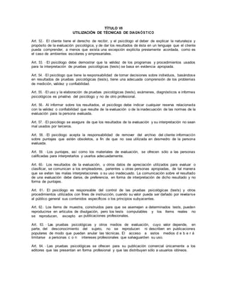 TÍTULO VII
UTILIZACIÓN DE TÉCNICAS DE DIAGN ÓSTICO
Art. 52.- El cliente tiene el derecho de recibir, y el psicólogo el deber de explicar la naturaleza y
propósito de la evaluación psicológica, y de dar los resultados de ésta en un lenguaje que el cliente
pueda comprender, a menos que exista una excepción explícita previamente acordada, como es
el caso de ambientes escolares y empresariales.
Art. 53. - El psicólogo debe demostrar que la validez de los programas y procedimientos usados
para la interpretación de pruebas psicológicas (tests) se basa en evidencia apropiada.
Art. 54. - El psicólogo que tiene la responsabilidad de tomar decisiones sobre individuos, basándose
en resultados de pruebas psicológicas (tests), tiene una adecuada comprensión de los problemas
de medición, validez y confiabilidad.
Art. 55. - El uso y la elaboración de pruebas psicológicas (tests), exámenes, diagnósticos e informes
psicológicos es privativo del psicólogo y no de otro profesional.
Art. 56.- Al informar sobre los resultados, el psicólogo debe indicar cualquier reserva relacionada
con la validez o confiabilidad que resulte de la evaluación o de la inadecuación de las normas de la
evaluación para la persona evaluada.
Art. 57. - El psicólogo se asegura de que los resultados de la evaluación y su interpretación no sean
mal usados por terceros.
Art. 58. - El psicólogo acepta la responsabilidad de remover del archivo del cliente información
sobre puntajes que estén obsoletos, a fin de que no sea utilizada en desmedro de la persona
evaluada.
Art. 59. - Los puntajes, así como los materiales de evaluación, se ofrecen sólo a las personas
calificadas para interpretarlos y usarlos adecuadamente.
Art. 60.- Los resultados de la evaluación, u otros datos de apreciación utilizados para evaluar o
clasificar, se comunican a los empleadores, parientes u otras personas apropiadas, de tal manera
que se eviten las malas interpretaciones o su uso inadecuado. La comunicación sobre el resultado
de una evaluación debe darse, de preferencia, en forma de interpretación de dicho resultado y no
forma de puntajes.
Art. 61.- El psicólogo es responsable del control de las pruebas psicológicas (tests) y otros
procedimientos utilizados con fines de instrucción, cuando su valor pueda ser dañado por revelarse
al público general sus contenidos específicos o los principios subyacentes.
Art. 62.- Los ítems de muestra, construidos para que se asemejen a determinados tests, pueden
reproducirse en artículos de divulgación, pero los tests computables y los ítems reales no
se reproducen, excepto en publicaciones profesionales.
Art. 63. - Las pruebas psicológicas y otros medios de evaluación, cuyo valor depende, en
parte, del desconocimiento del sujeto, no se reproducen ni describen en publicaciones
populares de modo que puedan anular las técnicas. El acceso a estos medios d e b e r á
limitarse a personas c o n intereses profesionales que salvaguarden su uso.
Art. 64. - Las pruebas psicológicas se ofrecen para su publicación comercial únicamente a los
editores que las presentan en forma profesional y que las distribuyen sólo a usuarios idóneos.
 