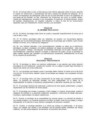 Art. 65.- Un manual sobre un test, un libro técnico u otro informe adecuado sobre el mismo, describe
el método de construcción y estandarizado del test y sintetiza los estudios de validación. En el
manual se especifican las poblaciones para las que ha sido formulado el test y los propósitos en
que puede ser útil. También se fijan claramente las limitaciones así como su posible validez,
cuando las investigaciones escasean o son incompletas. En particular, el manual previene acerca
de posibles interpretaciones sin respaldo suficiente, e indica el nivel de los conocimientos
requeridos para una interpretación correcta del test y sus resultados.
TÍTULO VIII
EL INFORME PSICOLÓGIC O
Art. 66. - El informe psicológico debe tomar en cuenta y responder específicamente al motivo por el
cual se llevó a cabo.
Art. 67.- El informe psicológico debe ser redactado de acuerdo con los principios vigentes
aceptados por la comunidad psicológica. Será firmado por el psicólogo que lo elaboró, quien incluirá
también el número de su matrícula de colegiación.
Art. 68. - Los informes laborales y las recomendaciones basadas en datos de la información
psicológica, no deben recargarse con análisis detallados de rasgos de personalidad, tales como
los que se podrían elaborar sólo después de entrevistas intensivas con el sujeto. Tampoco darán
recomendaciones específicas respecto al empleo o colocación del sujeto, ya que el psicólogo no
debe interferir labores que competen a la administración empresarial, señaladamente en el caso
de los métodos de reclutamiento.
TÍTULO IX
RELA CION ES PROFESION ALES
Art. 69. - El psicólogo no ofrece sus servicios profesionales a una persona que recibe atención
psicológica de otro profesional, excepto por acuerdo con su colega o cuando haya terminado la
relación del cliente con el otro profesional.
Art. 70. - Los psicólogos que trabajan juntos o asociados deben informar al cliente acerca de dicha
vinculación. Enigual forma deberán actuar los psicólogos que trabajan como empleados de otros
psicólogos.
Art. 71. - El psicólogo tiene una clara comprensión de las áreas que competen a profesionales
afines. La ausencia de relaciones formales con otros profesionales no lo releva de la
responsabilidad de obtener la asistencia complementaria o alternativa requerida por sus clientes.
Art. 72. - El psicólogo reconoce las tradiciones y prácticas de otros grupos profesionales y coopera
ampliamente con los miembros de dichos grupos.
Art. 73.- El psicólogo que emplea o supervisa a otros colegas o a internos de psicología, acepta la
obligación de contribuir a su desarrollo profesional, proveyendo condiciones de trabajo adecuado,
consultas y oportunidades de adquirir experiencias.
Art 74.- Cuando un psicólogo se ve imposibilitado por razones ajenas a su voluntad de atender a
sus clientes privados y su condición económica es difícil, es deber moral de sus colegas y amigos
reemplazarle en la atención a esos clientes y entregarle los honorarios recibidos.
Art. 75. - Cuando un psicólogo abandona a su cliente por motivos no profesionales ni de fuerza
mayor, los colegas que reciban a los pacientes que los soliciten podrán atenderlos por tiempo
indefinido, sin que exista obligación de reenviarlos al consultorio del primero.
 