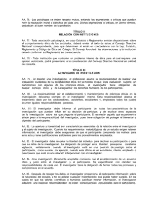 Art. 76. - Los psicólogos se deben respeto mutuo, evitando las expresiones o críticas que puedan
herir la reputación moral o científica de cada uno. Dichas expresiones o críticas, en último término,
perjudican al buen nombre de la profesión.
TÍTULO X
RELACIÓN CON INSTITU CIO NES
Art. 77.- Toda asociación psicológica, en cuyo Estatuto o Reglamento existan disposiciones sobre
el comportamiento ético de los asociados, deberá enviar el texto de estas al Consejo Directivo
Nacional correspondiente, para que determinen si están en concordancia con la Ley, Estatuto,
Reglamento y Código de Ética del Colegio. El Consejo formulará las observaciones y la institución
deberá conformar su Reglamento en consecuencia.
Art. 78. - Toda institución que confronte un problema interno de ética para el cual requiera una
opinión autorizada, podrá presentarlo a la consideración del Consejo Directivo Nacional en calidad
de consulta.
TÍTULO XI
ACTIVIDADES DE INVESTIGA CIÓN
Art. 79. - Al diseñar una investigación, el profesional asume la responsabilidad de realizar una
evaluación cuidadosa de su aceptabilidad ética. En la medida en que esta evaluación sugiera un
compromiso con algunos de los principios éticos, el investigador tiene obligación de
buscar consejo ético y de salvaguardar los derechos humanos de los participantes.
Art. 80. - La responsabilidad por el establecimiento y mantenimiento de prácticas éticas en la
investigación descansa siempre en el investigador mismo. Esta responsabilidad abarca el
tratamiento dado por los colaboradores, asistentes, estudiantes y, empleados todos los cuales
asumen iguales responsabilidades paralelas.
Art. 81.- El investigador debe informar al participante de todas las características de la
investigación que puedan influir en su decisión de participar, y de explicar otros aspectos
de la investigación sobre los que pregunte el participante. El no revelar aquello que es pertinente
añade peso a la responsabilidad del investigador, pues tiene obligación de proteger el bienestar y
dignidad del participante.
Art. 82. - La apertura y honestidad son características esenciales de la relación entre el investigador
y el sujeto de investigación. Cuando los requerimientos metodológicos de un estudio exigen retener
información, el investigador debe asegurarse de que el participante comprenda los motivos para
este acto y tener justificaciones suficientes para los procedimientos empleados.
Art. 83. - El investigador debe respetar la libertad del individuo para declinar su participación o para
que se retire de la investigación. La obligación de proteger esta libertad presupone constante
vigilancia, señalamente cuando el Investigador está en una posición de prestigio sobre el
participante, como sucede, por ejemplo, cuando este último es un estudiante, cliente, empleado o
quienquiera que esté en una relación interpersonal con el investigador.
Art. 84. - Una investigación éticamente aceptable comienza con el establecimiento de un acuerdo
claro y justo entre el investigador y el participante. Se especificarán con claridad las
responsabilidades de cada uno. El investigador tiene la obligación de honrar todas las promesas y
compromisos en el acuerdo.
Art. 85. -Después de recoger los datos, el investigador proporciona al participante información sobre
la naturaleza del estudio, a fin de aclarar cualquier malentendido que pueda haber surgido. En los
casos en que los valores científicos o humanos justifican retener información, el investigador
adquiere una especial responsabilidad de evitar consecuencias perjudiciales para el participante.
 