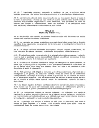 Art. 86.- El investigador considera seriamente la posibilidad de que se produzcan efectos
negativos posteriores y los elude o elimina tan pronto como se lo permita el plan del experimento.
Art. 87. - La información obtenida sobre los participantes de una investigación durante el curso de
la misma es confidencial, a menos que haya habido un acuerdo contrario previo. Cuando exista la
posibilidad de que terceros tengan acceso a dicha información, esta posibilidad, así como las
medidas para proteger la confidencialidad, deben ser explicadas a los participantes como
parte del proceso para obtener el consentimiento de estos últimos.
TÍTULO XII
PROPIED AD INTELECTU A L
Art. 88. - El psicólogo tiene derecho de propiedad intelectual sobre todo documento que elabore
sobre la base de sus conocimientos profesionales.
Art. 89. - Los materiales que prepara un psicólogo como parte de su trabajo regular bajo la dirección
específica de su organización, son propiedad de la misma, pero el psicólogo tiene el derecho de
propiedad intelectual.
Art. 90. - Los trabajos científicos presentados en congresos, jornadas, simposio, conversatorios, etc.
o los publicados en revistas científicas y profesionales son propiedad intelectual del autor.
Art.91.- El material que resulte incidentalmente de la actividad patrocinada por cualquier institución,
y por la cual el psicólogo asuma responsabilidad individual, es publicado con deslinde de toda
responsabilidad por parte de la institución que lo patrocina.
Art. 92. - El derecho de propiedad intelectual de trabajos de investigación en equipo pertenece, en
primer lugar, al psicólogo qua ha programado la labor y trabajado activamente en su desarrollo; por
ello, su nombre irá en primer lugar; y en segundo, tercer, etc., lugar, a los coautores en orden
decreciente de grado de colaboración.
Art. 93.- Todo psicólogo está obligado a comunicar y discutir sus experiencias, el producto de su
investigación y, en general, su producción científica, dentro del ámbito de las instituciones
correspondientes a su campo de acción y de solicitar la publicación de sus trabajos en revistas
de su especialidad profesional. Toda discrepancia deber ser discutida en estos ámbitos, evitando
que su difusión al público pueda provocar errores de interpretación, confusión de ideas o
desconfianza.
Art. 94.- La difusión al público de hechos científicos debidamente sancionados, debe ser cuidadosa,
de tal manera que no pueda ser interpretada como un deseo de exhibicionismo personal y
sólo se transmitirá al público por intermedio de las instituciones psicológicas.
Art. 95. - Las contribuciones menores de carácter profesional y no profesional a un trabajo de
investigación en equipo, son reconocidas como pie de página o en una declaración introductoria.
Los reconocimientos del material publicado y no publicado que hayan tenido influencia directa en
la investigación o publicación se harán mediante citas específicas.
Art. 96. - Un psicólogo que recopila el material de otros para su publicación, debe incluir el
nombre del grupo originador, si lo hubiere, y con su propio nombre como editor. Todos los
contribuyentes deben ser también reconocidos y mencionados.
 