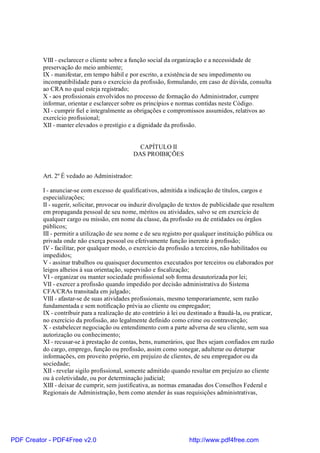 VIII - esclarecer o cliente sobre a função social da organização e a necessidade de
preservação do meio ambiente;
IX - manifestar, em tempo hábil e por escrito, a existência de seu impedimento ou
incompatibilidade para o exercício da profissão, formulando, em caso de dúvida, consulta
ao CRA no qual esteja registrado;
X - aos profissionais envolvidos no processo de formação do Administrador, cumpre
informar, orientar e esclarecer sobre os princípios e normas contidas neste Código.
XI - cumprir fiel e integralmente as obrigações e compromissos assumidos, relativos ao
exercício profissional;
XII - manter elevados o prestígio e a dignidade da profissão.
CAPÍTULO II
DAS PROIBIÇÕES
Art. 2º É vedado ao Administrador:
I - anunciar-se com excesso de qualificativos, admitida a indicação de títulos, cargos e
especializações;
II - sugerir, solicitar, provocar ou induzir divulgação de textos de publicidade que resultem
em propaganda pessoal de seu nome, méritos ou atividades, salvo se em exercício de
qualquer cargo ou missão, em nome da classe, da profissão ou de entidades ou órgãos
públicos;
III - permitir a utilização de seu nome e de seu registro por qualquer instituição pública ou
privada onde não exerça pessoal ou efetivamente função inerente à profissão;
IV - facilitar, por qualquer modo, o exercício da profissão a terceiros, não habilitados ou
impedidos;
V - assinar trabalhos ou quaisquer documentos executados por terceiros ou elaborados por
leigos alheios à sua orientação, supervisão e fiscalização;
VI - organizar ou manter sociedade profissional sob forma desautorizada por lei;
VII - exercer a profissão quando impedido por decisão administrativa do Sistema
CFA/CRAs transitada em julgado;
VIII - afastar-se de suas atividades profissionais, mesmo temporariamente, sem razão
fundamentada e sem notificação prévia ao cliente ou empregador;
IX - contribuir para a realização de ato contrário à lei ou destinado a fraudá-la, ou praticar,
no exercício da profissão, ato legalmente definido como crime ou contravenção;
X - estabelecer negociação ou entendimento com a parte adversa de seu cliente, sem sua
autorização ou conhecimento;
XI - recusar-se à prestação de contas, bens, numerários, que lhes sejam confiados em razão
do cargo, emprego, função ou profissão, assim como sonegar, adulterar ou deturpar
informações, em proveito próprio, em prejuízo de clientes, de seu empregador ou da
sociedade;
XII - revelar sigilo profissional, somente admitido quando resultar em prejuízo ao cliente
ou à coletividade, ou por determinação judicial;
XIII - deixar de cumprir, sem justificativa, as normas emanadas dos Conselhos Federal e
Regionais de Administração, bem como atender às suas requisições administrativas,
PDF Creator - PDF4Free v2.0 http://www.pdf4free.com
 