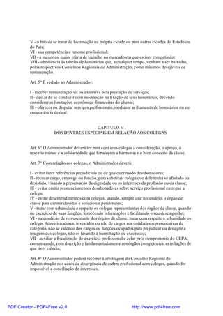 V - o fato de se tratar de locomoção na própria cidade ou para outras cidades do Estado ou
do País;
VI - sua competência e renome profissional;
VII - a menor ou maior oferta de trabalho no mercado em que estiver competindo;
VIII - obediência às tabelas de honorários que, a qualquer tempo, venham a ser baixadas,
pelos respectivos Conselhos Regionais de Administração, como mínimos desejáveis de
remuneração.
Art. 5° É vedado ao Administrador:
I - receber remuneração vil ou extorsiva pela prestação de serviços;
II - deixar de se conduzir com moderação na fixação de seus honorários, devendo
considerar as limitações econômico-financeiras do cliente;
III - oferecer ou disputar serviços profissionais, mediante aviltamento de honorários ou em
concorrência desleal.
CAPÍTULO V
DOS DEVERES ESPECIAIS EM RELAÇÃO AOS COLEGAS
Art. 6° O Administrador deverá ter para com seus colegas a consideração, o apreço, o
respeito mútuo e a solidariedade que fortaleçam a harmonia e o bom conceito da classe.
Art. 7° Com relação aos colegas, o Administrador deverá:
I - evitar fazer referências prejudiciais ou de qualquer modo desabonadoras;
II - recusar cargo, emprego ou função, para substituir colega que dele tenha se afastado ou
desistido, visando a preservação da dignidade ou os interesses da profissão ou da classe;
III - evitar emitir pronunciamentos desabonadores sobre serviço profissional entregue a
colega;
IV - evitar desentendimentos com colegas, usando, sempre que necessário, o órgão de
classe para dirimir dúvidas e solucionar pendências;
V - tratar com urbanidade e respeito os colegas representantes dos órgãos de classe, quando
no exercício de suas funções, fornecendo informações e facilitando o seu desempenho;
VI - na condição de representante dos órgãos de classe, tratar com respeito e urbanidade os
colegas Administradores, investidos ou não de cargos nas entidades representativas da
categoria, não se valendo dos cargos ou funções ocupados para prejudicar ou denegrir a
imagem dos colegas, não os levando à humilhação ou execração;
VII - auxiliar a fiscalização do exercício profissional e zelar pelo cumprimento do CEPA,
comunicando, com discrição e fundamentadamente aos órgãos competentes, as infrações de
que tiver ciência;
Art. 8° O Administrador poderá recorrer à arbitragem do Conselho Regional de
Administração nos casos de divergência de ordem profissional com colegas, quando for
impossível a conciliação de interesses.
PDF Creator - PDF4Free v2.0 http://www.pdf4free.com
 