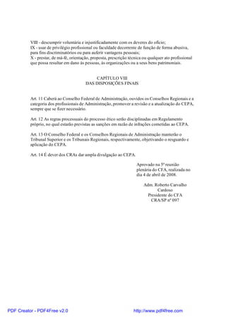 VIII - descumprir voluntária e injustificadamente com os deveres do ofício;
IX - usar de privilégio profissional ou faculdade decorrente de função de forma abusiva,
para fins discriminatórios ou para auferir vantagens pessoais;
X - prestar, de má-fé, orientação, proposta, prescrição técnica ou qualquer ato profissional
que possa resultar em dano às pessoas, às organizações ou a seus bens patrimoniais.
CAPÍTULO VIII
DAS DISPOSIÇÕES FINAIS
Art. 11 Caberá ao Conselho Federal de Administração, ouvidos os Conselhos Regionais e a
categoria dos profissionais de Administração, promover a revisão e a atualização do CEPA,
sempre que se fizer necessário.
Art. 12 As regras processuais do processo ético serão disciplinadas em Regulamento
próprio, no qual estarão previstas as sanções em razão de infrações cometidas ao CEPA.
Art. 13 O Conselho Federal e os Conselhos Regionais de Administração manterão o
Tribunal Superior e os Tribunais Regionais, respectivamente, objetivando o resguardo e
aplicação do CEPA.
Art. 14 É dever dos CRAs dar ampla divulgação ao CEPA.
Aprovado na 5ª reunião
plenária do CFA, realizada no
dia 4 de abril de 2008.
Adm. Roberto Carvalho
Cardoso
Presidente do CFA
CRA/SP nº 097
PDF Creator - PDF4Free v2.0 http://www.pdf4free.com
 