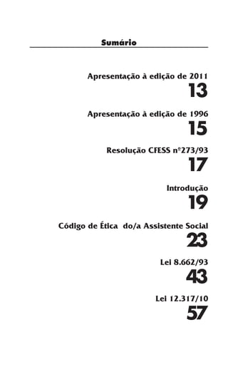 Sumário
Apresentação à edição de 2011
13
Apresentação à edição de 1996
15
Resolução CFESS nº273/93
17
Introdução
19
Código de Ética do/a Assistente Social
23
Lei 8.662/93
43
Lei 12.317/10
57
 