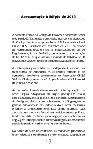 13
Apresentação à Edição de 2011
A presente edição do Código de Ética do/a Assistente Social
e da Lei 8662/93, revista e ampliada, incorpora as alterações
do Código discutidas e aprovadas no 39º Encontro Nacional
CFESS/CRESS, realizado em setembro de 2010 na cidade
de Florianópolis (SC), e inclui as modificações na Lei de
Regulamentação da Profissão, decorrentes da aprovação
da Lei 12.317/10, que instituiu a jornada de trabalho de 30
horas semanais sem redução salarial para assistentes sociais.
As alterações procedidas no Código de Ética que ora
publicamos se adequam às correções formais e de
conteúdo, conforme consignadas na Resolução CFESS
594 de 21 de janeiro de 2011, publicada no DOU em 24
de janeiro deste ano.
As correções formais dizem respeito à incorporação das
novas regras ortográficas da língua portuguesa, assim
como à numeração sequencial dos princípios fundamentais
do Código e, ainda, ao reconhecimento da linguagem de
gênero, adotando-se em todo o texto a forma masculina
e feminina, simultaneamente. Essa última expressa, para
além de uma mudança formal, um posicionamento político,
tendo em vista contribuir para negação do machismo na
linguagem,principalmenteporseracategoriadeassistentes
sociais formada majoritariamente por mulheres.
Do ponto de vista do conteúdo, as mudanças procedidas
foram relativas à modificação de nomenclatura, substituindo
 