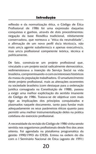 20
reflexão e da normatização ética, o Código de Ética
Profissional de 1986 foi uma expressão daquelas
conquistas e ganhos, através de dois procedimentos:
negação da base filosófica tradicional, nitidamente
conservadora, que norteava a “ética da neutralidade”,
e afirmação de um novo perfil do/a técnico/a, não
mais um/a agente subalterno/a e apenas executivo/a,
mas um/a profissional competente teórica, técnica e
politicamente.
De fato, construía-se um projeto profissional que,
vinculado a um projeto social radicalmente democrático,
redimensionava a inserção do Serviço Social na vida
brasileira,compromissando-ocomosinteresseshistóricos
da massa da população trabalhadora. O amadurecimento
deste projeto profissional, mais as alterações ocorrentes
na sociedade brasileira (com destaque para a ordenação
jurídica consagrada na Constituição de 1988), passou
a exigir uma melhor explicitação do sentido imanente
do Código de 1986. Tratava-se de objetivar com mais
rigor as implicações dos princípios conquistados e
plasmados naquele documento, tanto para fundar mais
adequadamente os seus parâmetros éticos quanto para
permitir uma melhor instrumentalização deles na prática
cotidiana do exercício profissional.
A necessidade da revisão do Código de 1986 vinha sendo
sentida nos organismos profissionais desde fins dos anos
oitenta. Foi agendada na plataforma programática da
gestão 1990/1993 do CFESS. Entrou na ordem do dia
com o I Seminário Nacional de Ética (agosto de 1991)
Introdução
 