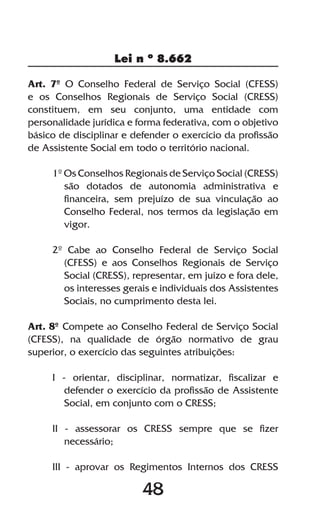 48
Lei n º 8.662
48
Art. 7º O Conselho Federal de Serviço Social (CFESS)
e os Conselhos Regionais de Serviço Social (CRESS)
constituem, em seu conjunto, uma entidade com
personalidade jurídica e forma federativa, com o objetivo
básico de disciplinar e defender o exercício da profissão
de Assistente Social em todo o território nacional.
1º Os Conselhos Regionais de Serviço Social (CRESS)
são dotados de autonomia administrativa e
financeira, sem prejuízo de sua vinculação ao
Conselho Federal, nos termos da legislação em
vigor.
2º Cabe ao Conselho Federal de Serviço Social
(CFESS) e aos Conselhos Regionais de Serviço
Social (CRESS), representar, em juízo e fora dele,
os interesses gerais e individuais dos Assistentes
Sociais, no cumprimento desta lei.
Art. 8º Compete ao Conselho Federal de Serviço Social
(CFESS), na qualidade de órgão normativo de grau
superior, o exercício das seguintes atribuições:
I - orientar, disciplinar, normatizar, fiscalizar e
defender o exercício da profissão de Assistente
Social, em conjunto com o CRESS;
II - assessorar os CRESS sempre que se fizer
necessário;
III - aprovar os Regimentos Internos dos CRESS
 