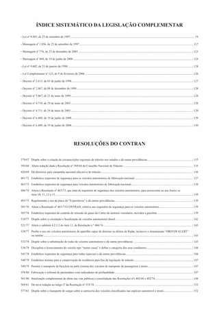ÍNDICE SISTEMÁTICO DA LEGISLAÇÃO COMPLEMENTAR
- Lei nº 9.503, de 23 de setembro de 1997......................................................................................................................................................................... 19
- Mensagem nº 1.056, de 23 de setembro de 1997 ...........................................................................................................................................................117
- Mensagem nº 776, de 23 de dezembro de 2003 ............................................................................................................................................................ 123
- Mensagem nº 404, de 19 de junho de 2008................................................................................................................................................................... 124
- Lei nº 9.602, de 21 de janeiro de 1998 .......................................................................................................................................................................... 124
- Lei Complementar nº 121, de 9 de fevereiro de 2006................................................................................................................................................... 126
- Decreto nº 2.613, de 03 de junho de 1998..................................................................................................................................................................... 127
- Decreto nº 2.867, de 08 de dezembro de 1998 .............................................................................................................................................................. 128
- Decreto nº 3.067, de 21 de maio de 1999...................................................................................................................................................................... 128
- Decreto nº 4.710, de 29 de maio de 2003...................................................................................................................................................................... 128
- Decreto nº 4.711, de 29 de maio de 2003...................................................................................................................................................................... 129
- Decreto nº 6.488, de 19 de junho de 2008..................................................................................................................................................................... 129
- Decreto nº 6.489, de 19 de junho de 2008..................................................................................................................................................................... 130
RESOLUÇÕES DO CONTRAN
379/67 Dispõe sobre a criação de circunscrições regionais de trânsito nos estados e dá outras providências.............................................................. 135
393/68 Altera redação dada a Resolução nº 389/68 do Conselho Nacional de Trânsito ............................................................................................... 135
420/69 Dá diretrizes para campanha nacional educativa de trânsito............................................................................................................................. 136
461/72 Estabelece requisitos de segurança para os veículos automotores de fabricação nacional ............................................................................... 137
463/73 Estabelece requisitos de segurança para veículos automotores de fabricação nacional.................................................................................... 138
486/74 Altera a Resolução nº 463/73, que trata de requisitos de segurança dos veículos automotores, para acrescentar ao seu Anexo os
itens 10, 11, 12 e 13 ........................................................................................................................................................................................... 139
493/75 Regulamenta o uso da placa de “Experiência” e dá outras providências .......................................................................................................... 139
501/76 Altera a Resolução nº 463/73-CONTRAN, relativa aos requisitos de segurança para os veículos automotores.............................................. 139
507/76 Estabelece requisitos de controle de emissão de gases do Cárter de motores veiculares, movidos a gasolina................................................. 139
510/77 Dispõe sobre a circulação e ﬁscalização de veículos automotores diesel.......................................................................................................... 142
521/77 Altera o subitem 4.2.1.2 do item 11, da Resolução n º 486/74.......................................................................................................................... 143
528/77 Proíbe o uso em veículos automotores de aparelho capaz de detectar os efeitos de Radar, inclusive o denominado “DRIVER ALERT”
ou similar ........................................................................................................................................................................................................... 143
533/78 Dispõe sobre a substituição de rodas de veículos automotores e dá outras providências ................................................................................. 143
538/78 Disciplina o licenciamento do veículo tipo “motor cassa” e deﬁne a categoria dos seus condutores............................................................... 144
545/78 Estabelece requisitos de segurança para rodas especiais e dá outras providências ........................................................................................... 144
548/79 Estabelece normas para a comprovação de residência para ﬁns da legislação de trânsito................................................................................ 147
549/79 Permite o transporte de bicicleta na parte externa dos veículos de transporte de passageiros e misto.............................................................. 147
558/80 Fabricação e reforma de pneumático com indicadores de profundidade........................................................................................................... 147
561/80 Sinalização complementar de obras nas vias públicas e consolidação das Resoluções nºs 402/68 e 482/74.................................................... 148
569/81 Dá nova redação ao artigo 2º da Resolução nº 533/78 ...................................................................................................................................... 152
577/81 Dispõe sobre o transporte de cargas sobre a carroceria dos veículos classiﬁcados nas espécies automóvel e misto........................................ 152
 