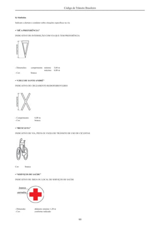 99
Código de Trânsito Brasileiro
b) Símbolos
Indicam e alertam o condutor sobre situações especíﬁcas na via
• “DÊ A PREFERÊNCIA”
INDICATIVO DE INTERSEÇÃO COM VIA QUE TEM PREFERÊNCIA
- Dimensões: comprimento mínimo 3,60 m
máximo 6,00 m
- Cor: branca
• “CRUZ DE SANTO ANDRÉ”
INDICATIVO DE CRUZAMENTO RODOFERROVIÁRIO
- Comprimento: 6,00 m
- Cor: branca
• “BICICLETA”
INDICATIVO DE VIA, PISTA OU FAIXA DE TRÂNSITO DE USO DE CICLISTAS
Cor: branca
• “SERVIÇOS DE SAÚDE”
INDICATIVO DE ÁREA OU LOCAL DE SERVIÇOS DE SAÚDE
- Dimensão: diâmetro mínimo 1,20 m
- Cor: conforme indicado
 