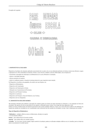 101
Código de Trânsito Brasileiro
Exemplos de Legendas:
3. DISPOSITIVOS AUXILIARES
Dispositivos Auxiliares são elementos aplicados ao pavimento da via, junto a ela, ou nos obstáculos próximos, de forma a tornar mais eﬁciente e segura
a operação da via. São constituídos de materiais, formas e cores diversos, dotados ou não de reﬂetividade, com as funções de:
- incrementar a percepção da sinalização, do alinhamento da via ou de obstáculos à circulação;
- reduzir a velocidade praticada;
- oferecer proteção aos usuários;
- alertar os condutores quanto a situações de perigo potencial ou que requeiram maior atenção.
Os Dispositivos Auxiliares são agrupados, de acordo com suas funções, em:
- Dispositivos Delimitadores;
- Dispositivos de Canalização;
- Dispositivos de Sinalização de Alerta;
- Alterações nas Características do Pavimento;
- Dispositivos de Proteção Contínua;
- Dispositivos Luminosos;
- Dispositivos de Proteção a Áreas de Pedestres e/ou Ciclistas;
- Dispositivos de Uso Temporário.
3.1. DISPOSITIVOS DELIMITADORES
São elementos utilizados para melhorar a percepção do condutor quanto aos limites do espaço destinado ao rolamento e a sua separação em faixas de
circulação. São apostos em série no pavimento ou em suportes, reforçando marcas viárias, ou ao longo das áreas adjacentes a elas.
Podem ser mono ou bidirecionais em função de possuírem uma ou duas unidades reﬂetivas. O tipo e a(s) cor(es) das faces reﬂetivas são deﬁnidos em
função dos sentidos de circulação na via, considerando como referencial um dos sentidos de circulação, ou seja, a face voltada para este sentido.
Tipos de Dispositivos Delimitadores:
• Balizadores - unidades reﬂetivas mono ou bidirecionais, aﬁxadas em suporte.
- Cor do elemento reﬂetivo:
branca – para ordenar ﬂuxos de mesmo sentido;
amarela – para ordenar ﬂuxos de sentidos opostos;
vermelha – em vias rurais, de pista simples, duplo sentido de circulação, podem ser utilizadas unidades reﬂetivas na cor vermelha, junto ao bordo da
pista ou acostamento do sentido oposto.
 