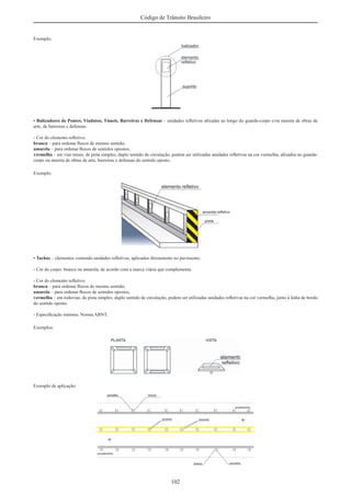 102
Código de Trânsito Brasileiro
Exemplo:
• Balizadores de Pontes, Viadutos, Túneis, Barreiras e Defensas – unidades reﬂetivas aﬁxadas ao longo do guarda-corpo e/ou mureta de obras de
arte, de barreiras e defensas.
- Cor do elemento reﬂetivo:
branca – para ordenar ﬂuxos de mesmo sentido;
amarela – para ordenar ﬂuxos de sentidos opostos;
vermelha – em vias rurais, de pista simples, duplo sentido de circulação, podem ser utilizadas unidades reﬂetivas na cor vermelha, aﬁxados no guarda-
corpo ou mureta de obras de arte, barreiras e defensas do sentido oposto.
Exemplo:
• Tachas – elementos contendo unidades reﬂetivas, aplicados diretamente no pavimento.
- Cor do corpo: branca ou amarela, de acordo com a marca viária que complementa.
- Cor do elemento reﬂetivo:
branca – para ordenar ﬂuxos de mesmo sentido;
amarela – para ordenar ﬂuxos de sentidos opostos,
vermelha – em rodovias, de pista simples, duplo sentido de circulação, podem ser utilizadas unidades reﬂetivas na cor vermelha, junto à linha de bordo
do sentido oposto.
- Especiﬁcação mínima: Norma ABNT.
Exemplos:
Exemplo de aplicação:
 