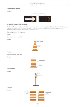 107
Código de Trânsito Brasileiro
• Painéis com Setas Luminosas
Exemplos:
3.7. DISPOSITIVOS DE USO TEMPORÁRIO
São elementos ﬁxos ou móveis diversos, utilizados em situações especiais e temporárias, como operações de trânsito, obras e situações de emergência
ou perigo, com o objetivo de alertar os condutores, bloquear e/ou canalizar o trânsito, proteger pedestres, trabalhadores, equipamentos, etc.
Aos dispositivos de uso temporário estão associadas as cores laranja e branca.
Tipos de Dispositivos de Uso Temporário:
• Cones
Especiﬁcação mínima: Norma ABNT
Exemplo:
• Cilindro
Especiﬁcação mínima: Norma ABNT
Exemplo:
• Balizador Móvel
Exemplo:
• Tambores
Exemplos:
 
